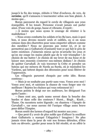 – 289 – 
jusqu’à la fin des temps, réduits à l’état d’esclaves, de vers, de vermine, qu’il s’amusera à tourmenter selon son bon plaisir. À moins que… 
Roran parcourut du regard le cercle de villageois aux yeux écarquillés. Il les tenait. Personne n’avait jamais osé parler ainsi. D’une voix de gorge, basse et vibrante, il reprit : 
— À moins que nous ayons le courage de résister à la malédiction ! 
» Nous avons combattu les soldats et les Ra’zacs, mais à quoi bon, si nous devons mourir seuls et oubliés, ou si on nous entasse dans des charrettes pour nous emporter ailleurs comme des meubles ? Nous ne pouvons pas rester ici, et je ne permettrai pas à Galbatorix d’anéantir tout ce qui fait le prix de notre existence. J’aimerais mieux qu’on m’arrache les yeux et qu’on me coupe les mains plutôt que de le voir triompher ! Je choisis de me battre ! Je choisis de me lever de ma fosse et de laisser mes ennemis s’enterrer eux-mêmes dedans ! Je choisis de quitter Carvahall. Je vais traverser la Crête et prendre un bateau qui me mènera de Narda au Surda, où je rejoindrai les Vardens, qui luttent depuis des décennies pour nous libérer de l’oppression. 
Les villageois parurent choqués par cette idée. Roran continua : 
— Mais je ne souhaite pas partir sans vous. Venez avec moi ! Venez avec moi, et saisissez la chance de vous forger une vie meilleure ! Rejetez les chaînes qui vous retiennent ici ! 
Roran pointa le doigt sur ses auditeurs, les désignant l’un après l’autre : 
— Dans cent ans, quels noms seront dans la bouche des bardes et dans celle des conteurs ? Horst… Birgit… Kiselt… Thane. On racontera notre légende ; on chantera « l’épopée de Carvahall », car nous aurons été l’unique village assez brave pour défier l’Empire. 
Roran sentit des larmes d’orgueil lui monter aux yeux : 
— Que peut-il y avoir de plus noble que d’effacer la souillure dont Galbatorix a marqué l’Alagaësia ? Imaginez ! Ne plus jamais vivre dans la peur de voir nos fermes détruites, d’être tués ou dévorés ; garder pour nous le blé récolté, et en offrir le  
