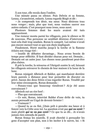 – 291 – 
À son tour, elle recula dans l’ombre. 
Une minute passa en silence. Puis Delwin et sa femme, Lenna, s’avancèrent, enlacés. Lenna regarda Birgit et dit : 
— Je comprends ton désir, ma soeur. Nous désirons tous nous venger ; mais, plus que tout, nous voulons sauver nos autres enfants. C’est pourquoi nous irons, nous aussi. 
Plusieurs femmes dont les maris avaient été tués approuvèrent. 
Une rumeur monta parmi les villageois, puis le silence se fit de nouveau. Plus personne ne semblait désireux d’intervenir ; tout cela était trop soudain. Roran le comprit. Lui-même n’avait pas encore mesuré tout ce que son choix impliquait. 
Finalement, Horst marcha jusqu’à la torche et la flamme éclaira son visage tiré : 
— Inutile de débattre davantage… Nous avons besoin de temps pour réfléchir. Il faut décider chacun pour soi. Demain… Demain est un autre jour. Les choses nous paraîtront peut-être plus claires. 
Il prit la torche, la retourna et l’éteignit contre le sol, laissant les villageois retrouver le chemin de leur maison à la lueur de la lune. 
Roran rejoignit Albriech et Baldor, qui marchaient derrière leurs parents à distance pour leur permettre de discuter en privé. Aucun des deux frères n’osa regarder Roran. Troublé par leur mine circonspecte, Roran demanda : 
— Pensez-vous que beaucoup viendront ? Ai-je été assez convaincant ? 
Albriech eut un rire bref : 
— Plus que convaincant. 
— Ce soir, Roran, intervint Baldor d’une drôle de voix, tu aurais persuadé un Urgal de devenir fermier ! 
— Vraiment ? 
— Quand tu as eu fini, j’étais prêt à prendre ma lance et à foncer vers la Crête avec toi. La question n’est pas qui va venir ? mais plutôt qui ne va pas venir ? Ce que tu as dit… Je n’avais jamais rien entendu de pareil. 
Roran fronça les sourcils. Il avait cherché à persuader les gens d’accepter son plan, non à les inciter à le suivre, lui. « Si  