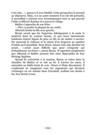 – 292 – 
c’est cela… », pensa-t-il avec fatalité. Cette perspective le prenait au dépourvu. Mais, si à un autre moment il en eût été perturbé, il accueillait à présent avec reconnaissance tout ce qui pouvait l’aider à délivrer Katrina et à sauver le village. 
Baldor s’approcha de son frère : 
— Père va perdre la plupart de ses outils. 
Albriech hocha la tête avec gravité. 
Roran savait que les forgerons fabriquaient à la main le matériel dont ils avaient besoin, et que leurs instruments habituels étaient légués de père en fils ou de maître à ouvrier. On mesurait la richesse et le talent d’un forgeron au nombre d’outils qu’il possédait. Pour Horst, laisser tout cela derrière lui serait… « serait aussi difficile que pour n’importe qui d’abandonner ses biens », pensa Roran. Il regrettait simplement que Albriech et Baldor pussent être ainsi dépossédés de leur héritage légitime. 
Quand ils arrivèrent à la maison, Roran se retira dans la chambre de Baldor et se mit au lit. À travers les murs, il entendait un faible bruit de voix : Horst et Elain discutaient. Il s’endormit en imaginant tous les arguments qui devaient s’échanger en cet instant dans Carvahall, scellant son destin à lui, leur destin à tous.  