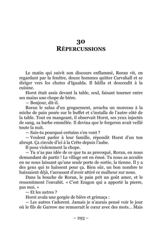 – 293 – 
30 RÉPERCUSSIONS 
Le matin qui suivit son discours enflammé, Roran vit, en regardant par la fenêtre, douze hommes quitter Carvahall et se diriger vers les chutes d’Igualda. Il bâilla et descendit à la cuisine. 
Horst était assis devant la table, seul, faisant tourner entre ses mains une chope de bière. 
— Bonjour, dit-il. 
Roran le salua d’un grognement, arracha un morceau à la miche de pain posée sur le buffet et s’installa de l’autre côté de la table. Tout en mangeant, il observait Horst, ses yeux injectés de sang, sa barbe emmêlée. Il devina que le forgeron avait veillé toute la nuit. 
— Sais-tu pourquoi certains s’en vont ? 
— Veulent parler à leur famille, répondit Horst d’un ton abrupt. Ça circule d’ici à la Crête depuis l’aube. 
Il posa violemment la chope. 
— Tu n’as pas idée de ce que tu as provoqué, Roran, en nous demandant de partir ! Le village est en émoi. Tu nous as acculés en ne nous laissant qu’une seule porte de sortie, la tienne. Il y a des gens qui te haïssent pour ça. Bien sûr, un bon nombre te haïssaient déjà, t’accusant d’avoir attiré ce malheur sur nous. 
Dans la bouche de Roran, le pain prit un goût amer, et le ressentiment l’envahit. « C’est Eragon qui a apporté la pierre, pas moi. » 
— Et les autres ? 
Horst avala une gorgée de bière et grimaça : 
— Les autres t’adorent. Jamais je n’aurais pensé voir le jour où le fils de Garrow me remuerait le coeur avec des mots… Mais  