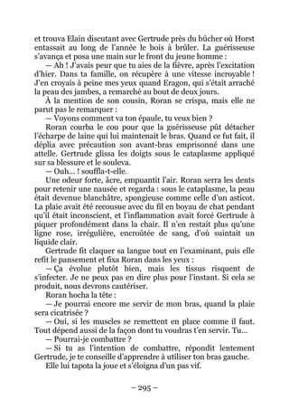 – 295 – 
et trouva Elain discutant avec Gertrude près du bûcher où Horst entassait au long de l’année le bois à brûler. La guérisseuse s’avança et posa une main sur le front du jeune homme : 
— Ah ! J’avais peur que tu aies de la fièvre, après l’excitation d’hier. Dans ta famille, on récupère à une vitesse incroyable ! J’en croyais à peine mes yeux quand Eragon, qui s’était arraché la peau des jambes, a remarché au bout de deux jours. 
À la mention de son cousin, Roran se crispa, mais elle ne parut pas le remarquer : 
— Voyons comment va ton épaule, tu veux bien ? 
Roran courba le cou pour que la guérisseuse pût détacher l’écharpe de laine qui lui maintenait le bras. Quand ce fut fait, il déplia avec précaution son avant-bras emprisonné dans une attelle. Gertrude glissa les doigts sous le cataplasme appliqué sur sa blessure et le souleva. 
— Ouh… ! souffla-t-elle. 
Une odeur forte, âcre, empuantit l’air. Roran serra les dents pour retenir une nausée et regarda : sous le cataplasme, la peau était devenue blanchâtre, spongieuse comme celle d’un asticot. La plaie avait été recousue avec du fil en boyau de chat pendant qu’il était inconscient, et l’inflammation avait forcé Gertrude à piquer profondément dans la chair. Il n’en restait plus qu’une ligne rose, irrégulière, encroûtée de sang, d’où suintait un liquide clair. 
Gertrude fit claquer sa langue tout en l’examinant, puis elle refit le pansement et fixa Roran dans les yeux : 
— Ça évolue plutôt bien, mais les tissus risquent de s’infecter. Je ne peux pas en dire plus pour l’instant. Si cela se produit, nous devrons cautériser. 
Roran hocha la tête : 
— Je pourrai encore me servir de mon bras, quand la plaie sera cicatrisée ? 
— Oui, si les muscles se remettent en place comme il faut. Tout dépend aussi de la façon dont tu voudras t’en servir. Tu… 
— Pourrai-je combattre ? 
— Si tu as l’intention de combattre, répondit lentement Gertrude, je te conseille d’apprendre à utiliser ton bras gauche. 
Elle lui tapota la joue et s’éloigna d’un pas vif.  