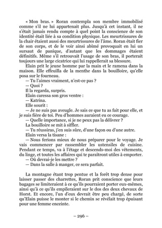 – 296 – 
« Mon bras. » Roran contempla son membre immobilisé comme s’il ne lui appartenait plus. Jusqu’à cet instant, il ne s’était jamais rendu compte à quel point la conscience de son identité était liée à sa condition physique. Les meurtrissures de la chair étaient aussi des meurtrissures de l’âme. Roran était fier de son corps, et de le voir ainsi abîmé provoquait en lui un sursaut de panique, d’autant que les dommages étaient définitifs. Même s’il retrouvait l’usage de son bras, il porterait toujours une large cicatrice qui lui rappellerait sa blessure. 
Elain prit le jeune homme par la main et le ramena dans la maison. Elle effeuilla de la menthe dans la bouilloire, qu’elle posa sur le fourneau. 
— Tu l’aimes vraiment, n’est-ce pas ? 
— Quoi ? 
Il la regarda, surpris. 
Elain caressa son gros ventre : 
— Katrina. 
Elle sourit : 
— Je ne suis pas aveugle. Je sais ce que tu as fait pour elle, et je suis fière de toi. Peu d’hommes auraient eu ce courage. 
— Quelle importance, si je ne peux pas la délivrer ? 
La bouilloire se mit à siffler. 
— Tu réussiras, j’en suis sûre, d’une façon ou d’une autre. 
Elain versa la tisane : 
— Nous ferions mieux de nous préparer pour le voyage. Je vais commencer par rassembler les ustensiles de cuisine. Pendant ce temps, va à l’étage et descends-moi des vêtements, du linge, et toutes les affaires qui te paraîtront utiles à emporter. 
— Où devrai-je les mettre ? 
— Dans la salle à manger, ce sera parfait. 
La montagne étant trop pentue et la forêt trop dense pour laisser passer des charrettes, Roran prit conscience que leurs bagages se limiteraient à ce qu’ils pourraient porter eux-mêmes, ainsi qu’à ce qu’ils empileraient sur le dos des deux chevaux de Horst. Et encore, l’un d’eux devrait être peu chargé, de sorte qu’Elain puisse le monter si le chemin se révélait trop épuisant pour une femme enceinte.  