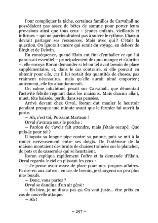 – 297 – 
Pour compliquer la tâche, certaines familles de Carvahall ne possédaient pas assez de bêtes de somme pour porter leurs provisions ainsi que tous ceux – jeunes enfants, vieillards et infirmes – qui ne parviendraient pas à suivre le rythme. Chacun devrait partager ses ressources. Mais avec qui ? C’était la question. On ignorait encore qui serait du voyage, en dehors de Birgit et de Delwin. 
En conséquence, quand Elain eut fini d’emballer ce qui lui paraissait essentiel – principalement de quoi manger et s’abriter –, elle envoya Roran demander si tel ou tel avait besoin de place supplémentaire, et, dans le cas contraire, si elle pouvait en obtenir pour elle, car il lui restait des quantités de choses, pas vraiment nécessaires, mais qu’elle aurait aimé emporter ; autrement, elle les abandonnerait. 
Un calme inhabituel pesait sur Carvahall, que démentait l’activité fébrile régnant dans les maisons. Mais chacun allait, muet, tête baissée, perdu dans ses pensées. 
Arrivé devant chez Orval, Roran dut manier le heurtoir pendant presque une minute avant que le fermier lui ouvrît la porte. 
— Ah, c’est toi, Puissant Marteau ! 
Orval s’avança sous le porche : 
— Pardon de t’avoir fait attendre, mais j’étais occupé. Que puis-je pour toi ? 
Il tapota sa longue pipe contre sa paume, puis se mit à la rouler nerveusement entre ses doigts. De l’intérieur de la maison montaient des bruits de chaises traînées sur le plancher, de pots et de casseroles qui se heurtaient. 
Roran expliqua rapidement l’offre et la demande d’Elain. Orval regarda le ciel en plissant les yeux : 
— Je pense avoir assez de place pour mes propres affaires. Parles-en aux autres : en cas de besoin, je chargerai un peu plus mes boeufs. 
— Donc, vous partez ? 
Orval se dandina d’un air gêné : 
— Eh bien, je ne dirais pas ça. On veut juste… être prêts en cas de nouvelle attaque. 
— Ah !  