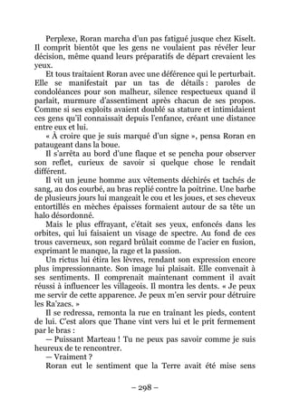 – 298 – 
Perplexe, Roran marcha d’un pas fatigué jusque chez Kiselt. Il comprit bientôt que les gens ne voulaient pas révéler leur décision, même quand leurs préparatifs de départ crevaient les yeux. 
Et tous traitaient Roran avec une déférence qui le perturbait. Elle se manifestait par un tas de détails : paroles de condoléances pour son malheur, silence respectueux quand il parlait, murmure d’assentiment après chacun de ses propos. Comme si ses exploits avaient doublé sa stature et intimidaient ces gens qu’il connaissait depuis l’enfance, créant une distance entre eux et lui. 
« À croire que je suis marqué d’un signe », pensa Roran en pataugeant dans la boue. 
Il s’arrêta au bord d’une flaque et se pencha pour observer son reflet, curieux de savoir si quelque chose le rendait différent. 
Il vit un jeune homme aux vêtements déchirés et tachés de sang, au dos courbé, au bras replié contre la poitrine. Une barbe de plusieurs jours lui mangeait le cou et les joues, et ses cheveux entortillés en mèches épaisses formaient autour de sa tête un halo désordonné. 
Mais le plus effrayant, c’était ses yeux, enfoncés dans les orbites, qui lui faisaient un visage de spectre. Au fond de ces trous caverneux, son regard brûlait comme de l’acier en fusion, exprimant le manque, la rage et la passion. 
Un rictus lui étira les lèvres, rendant son expression encore plus impressionnante. Son image lui plaisait. Elle convenait à ses sentiments. Il comprenait maintenant comment il avait réussi à influencer les villageois. Il montra les dents. « Je peux me servir de cette apparence. Je peux m’en servir pour détruire les Ra’zacs. » 
Il se redressa, remonta la rue en traînant les pieds, content de lui. C’est alors que Thane vint vers lui et le prit fermement par le bras : 
— Puissant Marteau ! Tu ne peux pas savoir comme je suis heureux de te rencontrer. 
— Vraiment ? 
Roran eut le sentiment que la Terre avait été mise sens  
