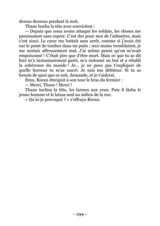 – 299 – 
dessus dessous pendant la nuit. 
Thane hocha la tête avec conviction : 
— Depuis que nous avons attaqué les soldats, les choses me paraissaient sans espoir. C’est dur pour moi de l’admettre, mais c’est ainsi. Le coeur me battait sans arrêt, comme si j’avais été sur le point de tomber dans un puits ; mes mains tremblaient, je me sentais affreusement mal. J’ai même pensé qu’on m’avait empoisonné ! C’était pire que d’être mort. Mais ce que tu as dit hier m’a instantanément guéri, m’a redonné un but et a rétabli la cohérence du monde ! Je… je ne peux pas t’expliquer de quelle horreur tu m’as sauvé. Je suis ton débiteur. Si tu as besoin de quoi que ce soit, demande, et je t’aiderai. 
Ému, Roran étreignit à son tour le bras du fermier : 
— Merci, Thane ! Merci ! 
Thane inclina la tête, les larmes aux yeux. Puis il lâcha le jeune homme et le laissa seul au milieu de la rue. 
« Qu’ai-je provoqué ? » s’effraya Roran.  