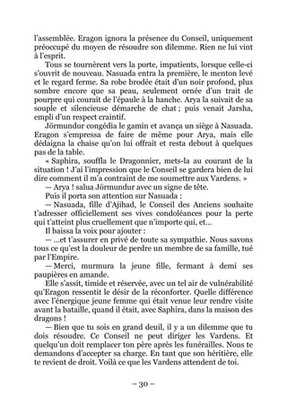 – 30 – 
l’assemblée. Eragon ignora la présence du Conseil, uniquement préoccupé du moyen de résoudre son dilemme. Rien ne lui vint à l’esprit. 
Tous se tournèrent vers la porte, impatients, lorsque celle-ci s’ouvrit de nouveau. Nasuada entra la première, le menton levé et le regard ferme. Sa robe brodée était d’un noir profond, plus sombre encore que sa peau, seulement ornée d’un trait de pourpre qui courait de l’épaule à la hanche. Arya la suivait de sa souple et silencieuse démarche de chat ; puis venait Jarsha, empli d’un respect craintif. 
Jörmundur congédia le gamin et avança un siège à Nasuada. Eragon s’empressa de faire de même pour Arya, mais elle dédaigna la chaise qu’on lui offrait et resta debout à quelques pas de la table. 
« Saphira, souffla le Dragonnier, mets-la au courant de la situation ! J’ai l’impression que le Conseil se gardera bien de lui dire comment il m’a contraint de me soumettre aux Vardens. » 
— Arya ! salua Jörmundur avec un signe de tête. 
Puis il porta son attention sur Nasuada : 
— Nasuada, fille d’Ajihad, le Conseil des Anciens souhaite t’adresser officiellement ses vives condoléances pour la perte qui t’atteint plus cruellement que n’importe qui, et… 
Il baissa la voix pour ajouter : 
— …et t’assurer en privé de toute sa sympathie. Nous savons tous ce qu’est la douleur de perdre un membre de sa famille, tué par l’Empire. 
— Merci, murmura la jeune fille, fermant à demi ses paupières en amande. 
Elle s’assit, timide et réservée, avec un tel air de vulnérabilité qu’Eragon ressentit le désir de la réconforter. Quelle différence avec l’énergique jeune femme qui était venue leur rendre visite avant la bataille, quand il était, avec Saphira, dans la maison des dragons ! 
— Bien que tu sois en grand deuil, il y a un dilemme que tu dois résoudre. Ce Conseil ne peut diriger les Vardens. Et quelqu’un doit remplacer ton père après les funérailles. Nous te demandons d’accepter sa charge. En tant que son héritière, elle te revient de droit. Voilà ce que les Vardens attendent de toi.  