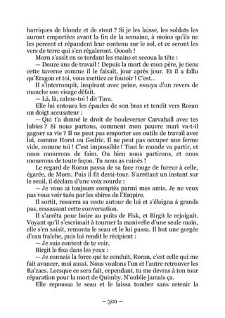 – 301 – 
barriques de blonde et de stout ? Si je les laisse, les soldats les auront emportées avant la fin de la semaine, à moins qu’ils ne les percent et répandent leur contenu sur le sol, et ce seront les vers de terre qui s’en régaleront. Ooooh ! 
Morn s’assit en se tordant les mains et secoua la tête : 
— Douze ans de travail ! Depuis la mort de mon père, je tiens cette taverne comme il le faisait, jour après jour. Et il a fallu qu’Eragon et toi, vous mettiez ce foutoir ! C’est… 
Il s’interrompit, inspirant avec peine, essuya d’un revers de manche son visage défait. 
— Là, là, calme-toi ! dit Tara. 
Elle lui entoura les épaules de son bras et tendit vers Roran un doigt accusateur : 
— Qui t’a donné le droit de bouleverser Carvahall avec tes lubies ? Si nous partons, comment mon pauvre mari va-t-il gagner sa vie ? Il ne peut pas emporter ses outils de travail avec lui, comme Horst ou Gedric. Il ne peut pas occuper une ferme vide, comme toi ! C’est impossible ! Tout le monde va partir, et nous mourrons de faim. Ou bien nous partirons, et nous mourrons de toute façon. Tu nous as ruinés ! 
Le regard de Roran passa de sa face rouge de fureur à celle, égarée, de Morn. Puis il fit demi-tour. S’arrêtant un instant sur le seuil, il déclara d’une voix sourde : 
— Je vous ai toujours comptés parmi mes amis. Je ne veux pas vous voir tués par les sbires de l’Empire. 
Il sortit, resserra sa veste autour de lui et s’éloigna à grands pas, ressassant cette conversation. 
Il s’arrêta pour boire au puits de Fisk, et Birgit le rejoignit. Voyant qu’il s’escrimait à tourner la manivelle d’une seule main, elle s’en saisit, remonta le seau et le lui passa. Il but une gorgée d’eau fraîche, puis lui rendit le récipient : 
— Je suis content de te voir. 
Birgit le fixa dans les yeux : 
— Je connais la force qui te conduit, Roran, c’est celle qui me fait avancer, moi aussi. Nous voulons l’un et l’autre retrouver les Ra’zacs. Lorsque ce sera fait, cependant, tu me devras à ton tour réparation pour la mort de Quimby. N’oublie jamais ça. 
Elle repoussa le seau et le laissa tomber sans retenir la  