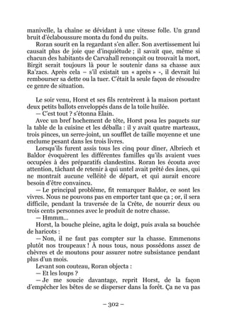– 302 – 
manivelle, la chaîne se dévidant à une vitesse folle. Un grand bruit d’éclaboussure monta du fond du puits. 
Roran sourit en la regardant s’en aller. Son avertissement lui causait plus de joie que d’inquiétude ; il savait que, même si chacun des habitants de Carvahall renonçait ou trouvait la mort, Birgit serait toujours là pour le soutenir dans sa chasse aux Ra’zacs. Après cela – s’il existait un « après » -, il devrait lui rembourser sa dette ou la tuer. C’était la seule façon de résoudre ce genre de situation. 
Le soir venu, Horst et ses fils rentrèrent à la maison portant deux petits ballots enveloppés dans de la toile huilée. 
— C’est tout ? s’étonna Elain. 
Avec un bref hochement de tête, Horst posa les paquets sur la table de la cuisine et les déballa : il y avait quatre marteaux, trois pinces, un serre-joint, un soufflet de taille moyenne et une enclume pesant dans les trois livres. 
Lorsqu’ils furent assis tous les cinq pour dîner, Albriech et Baldor évoquèrent les différentes familles qu’ils avaient vues occupées à des préparatifs clandestins. Roran les écouta avec attention, tâchant de retenir à qui untel avait prêté des ânes, qui ne montrait aucune velléité de départ, et qui aurait encore besoin d’être convaincu. 
— Le principal problème, fit remarquer Baldor, ce sont les vivres. Nous ne pouvons pas en emporter tant que ça ; or, il sera difficile, pendant la traversée de la Crête, de nourrir deux ou trois cents personnes avec le produit de notre chasse. 
— Hmmm… 
Horst, la bouche pleine, agita le doigt, puis avala sa bouchée de haricots : 
— Non, il ne faut pas compter sur la chasse. Emmenons plutôt nos troupeaux ! À nous tous, nous possédons assez de chèvres et de moutons pour assurer notre subsistance pendant plus d’un mois. 
Levant son couteau, Roran objecta : 
— Et les loups ? 
— Je me soucie davantage, reprit Horst, de la façon d’empêcher les bêtes de se disperser dans la forêt. Ça ne va pas  