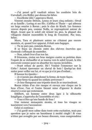 – 304 – 
— J’ai pensé qu’il vaudrait mieux les conduire loin de Carvahall, cria Ridley par-dessus les bêtes. 
— Excellente idée ! approuva Horst. 
Vinrent ensuite Delwin, Lenna et leurs cinq enfants ; Orval et sa famille ; Loring et ses fils ; Calitha et Thane – qui adressa un large sourire à Roran ; puis le clan de Kiselt. Les femmes veuves depuis peu, comme Nolla, se regroupèrent autour de Birgit. Avant que le soleil eût éclairé les pics, la plupart des villageois étaient rassemblés le long de l’enceinte. Pas tous, hélas. 
Morn, Tara et plusieurs autres ne s’étaient pas encore montrés, et, quand Ivor apparut, il était sans bagages. 
— Tu ne pars pas, constata Roran. 
Il se fraya un chemin entre des chèvres énervées que Gertrude s’efforçait de contrôler. 
— Non, admit Ivor d’un ton las. 
Il frissonna, croisa ses bras maigres contre sa poitrine dans l’espoir de se réchauffer et se tourna vers le soleil levant, la tête renversée comme pour en absorber les rayons invisibles. 
— Svart refuse de partir. Hé ! Vouloir l’emmener sur la Crête ! Autant éperonner un cheval de bois ! Quelqu’un doit rester pour veiller sur lui, et vu que je n’ai pas d’enfant… 
Il haussa les épaules : 
— Je n’aurais pas abandonné la ferme, de toute façon. 
— Que feras-tu quand les soldats arriveront ? 
— Je leur flanquerai une tripotée dont ils se souviendront. 
Roran éclata d’un rire rauque et envoya une claque sur le bras d’Ivor, l’un et l’autre faisant mine d’ignorer le destin réservé à ceux qui resteraient. 
Ethlbert, un homme entre deux âges à la silhouette longiligne, s’approcha de l’assemblée et cria : 
— Vous n’êtes qu’une bande de fous ! 
Une rumeur menaçante monta, et tous les visages se tournèrent vers l’accusateur. 
Celui-ci continua : 
— J’ai gardé mon calme dans toute cette excitation, mais pas question que je suive un baratineur à moitié cinglé ! Si vous n’étiez pas aveuglés par ses beaux discours, vous comprendriez  