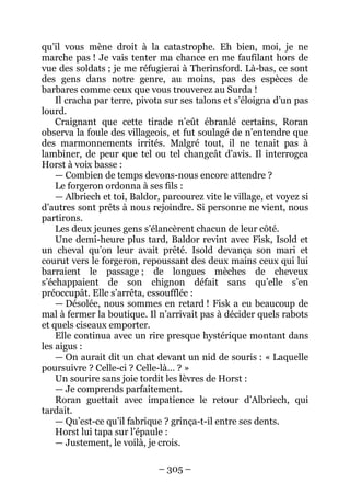 – 305 – 
qu’il vous mène droit à la catastrophe. Eh bien, moi, je ne marche pas ! Je vais tenter ma chance en me faufilant hors de vue des soldats ; je me réfugierai à Therinsford. Là-bas, ce sont des gens dans notre genre, au moins, pas des espèces de barbares comme ceux que vous trouverez au Surda ! 
Il cracha par terre, pivota sur ses talons et s’éloigna d’un pas lourd. 
Craignant que cette tirade n’eût ébranlé certains, Roran observa la foule des villageois, et fut soulagé de n’entendre que des marmonnements irrités. Malgré tout, il ne tenait pas à lambiner, de peur que tel ou tel changeât d’avis. Il interrogea Horst à voix basse : 
— Combien de temps devons-nous encore attendre ? 
Le forgeron ordonna à ses fils : 
— Albriech et toi, Baldor, parcourez vite le village, et voyez si d’autres sont prêts à nous rejoindre. Si personne ne vient, nous partirons. 
Les deux jeunes gens s’élancèrent chacun de leur côté. 
Une demi-heure plus tard, Baldor revint avec Fisk, Isold et un cheval qu’on leur avait prêté. Isold devança son mari et courut vers le forgeron, repoussant des deux mains ceux qui lui barraient le passage ; de longues mèches de cheveux s’échappaient de son chignon défait sans qu’elle s’en préoccupât. Elle s’arrêta, essoufflée : 
— Désolée, nous sommes en retard ! Fisk a eu beaucoup de mal à fermer la boutique. Il n’arrivait pas à décider quels rabots et quels ciseaux emporter. 
Elle continua avec un rire presque hystérique montant dans les aigus : 
— On aurait dit un chat devant un nid de souris : « Laquelle poursuivre ? Celle-ci ? Celle-là… ? » 
Un sourire sans joie tordit les lèvres de Horst : 
— Je comprends parfaitement. 
Roran guettait avec impatience le retour d’Albriech, qui tardait. 
— Qu’est-ce qu’il fabrique ? grinça-t-il entre ses dents. 
Horst lui tapa sur l’épaule : 
— Justement, le voilà, je crois.  