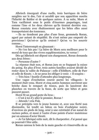 – 306 – 
Albriech émergeait d’une ruelle, trois barriques de bière sanglées sur le dos, l’air si accablé que son apparition suscita l’hilarité de Baldor et de quelques autres. À sa suite, Morn et Tara vacillaient sous le poids d’énormes paquetages, tout comme l’âne et les deux chèvres qu’ils tiraient derrière eux. Roran constata avec ébahissement que les bêtes elles aussi transportaient des tonneaux. 
— Ils ne tiendront pas plus d’une lieue, grommela Roran, agacé par autant de stupidité. Ils n’ont même pas emporté de provisions ! Qu’est-ce qu’ils croient ? Qu’on va les nourrir comme… 
Horst l’interrompit en gloussant : 
— Ne t’en fais pas ! La bière de Morn sera meilleure pour le moral de tous que des vivres supplémentaires, tu verras ! 
Dès qu’Albriech eut déposé son chargement, Roran demanda aux deux frères : 
— Personne d’autre ? 
La réponse était non, et Roran jura en se frappant la cuisse du poing. En plus d’Ivor, trois autres familles avaient décidé de rester dans la vallée de Palancar : celle d’Ethlbert, celle de Parr et celle de Knute. « Je ne peux les obliger à venir. » Il soupira : 
— Très bien ! Inutile d’attendre plus longtemps. 
Une vague d’excitation courut parmi les villageois : le moment était venu. Horst et cinq autres hommes ouvrirent une brèche dans le rempart de troncs, puis ils lancèrent des planches en travers de la fosse, de sorte que bêtes et gens pussent passer. 
Horst fit un grand geste du bras ; 
— C’est à toi d’y aller le premier, Roran ! 
— Attends ! cria Fisk. 
Il se précipita vers le jeune homme et, avec une fierté non dissimulée, lui tendit un bâton en bois d’aubépine noirci, d’environ six pieds de long, orné à une extrémité d’un noeud de racines polies, et muni à l’autre d’une pointe d’acier maintenue par un anneau d’acier bleuté. 
— Je l’ai fabriqué cette nuit, dit le charpentier. J’ai pensé que ça pourrait t’être utile. 
Roran caressa le bois de la main gauche et s’émerveilla de sa  