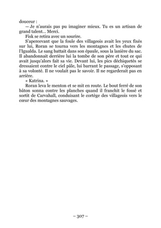 – 307 – 
douceur : 
— Je n’aurais pas pu imaginer mieux. Tu es un artisan de grand talent… Merci. 
Fisk se retira avec un sourire. 
S’apercevant que la foule des villageois avait les yeux fixés sur lui, Roran se tourna vers les montagnes et les chutes de l’Igualda. Le sang battait dans son épaule, sous la lanière du sac. Il abandonnait derrière lui la tombe de son père et tout ce qui avait jusqu’alors fait sa vie. Devant lui, les pics déchiquetés se dressaient contre le ciel pâle, lui barrant le passage, s’opposant à sa volonté. Il ne voulait pas le savoir. Il ne regarderait pas en arrière. 
« Katrina. » 
Roran leva le menton et se mit en route. Le bout ferré de son bâton sonna contre les planches quand il franchit le fossé et sortit de Carvahall, conduisant le cortège des villageois vers le coeur des montagnes sauvages.  