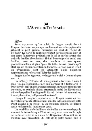 – 308 – 
32 L’À-PIC DE TEL’NAEÍR 
Ffffrrr ! 
Aussi rayonnant qu’un soleil, le dragon surgit devant Eragon. Les bourrasques que soulevaient ses ailes puissantes giflaient le petit groupe, rassemblé au bord de l’À-pic de Tel’naeír. La clarté de l’aube se reflétait sur ses écailles d’or, et son corps flamboyant projetait sur le sol et sur les arbres des traits de lumière éblouissants. Il était beaucoup plus grand que Saphira, avec un cou, des membres et une queue proportionnellement plus épais. Sa taille laissait penser qu’il était âgé de plusieurs centaines d’années. Sur son dos se tenait un Dragonnier, dont les vêtements d’une blancheur resplendissante reflétaient l’éclat des écailles. 
Eragon tomba à genoux, le visage vers le ciel. « Je ne suis pas seul… » 
Un mélange d’effroi et de soulagement le traversa. Il n’était plus l’unique responsable face aux Vardens et à Galbatorix. Il avait devant lui l’un des anciens gardiens, surgi des profondeurs du temps, un symbole vivant, attestant la vérité des légendes au milieu desquelles il avait grandi. Il avait, devant lui, son maître ; il avait, devant lui, la légende elle-même ! 
Lorsque le dragon vira pour atterrir, Eragon poussa un cri : la créature avait été affreusement mutilée : de sa puissante patte avant gauche il ne restait qu’un moignon blanchi. Le garçon sentit les larmes lui monter aux yeux. 
Un tourbillon de brindilles et de feuilles mortes enveloppa le sommet du tertre lorsque l’énorme dragon se posa sur le tapis de trèfles et referma ses ailes. Le Dragonnier descendit de sa monture avec précaution, du côté de la patte valide, puis il  