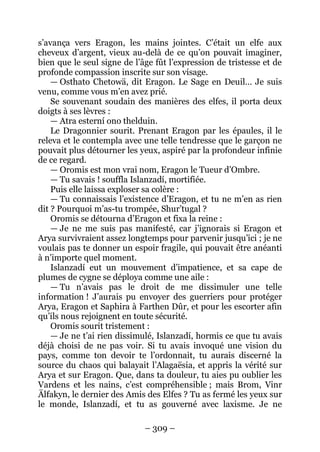 – 309 – 
s’avança vers Eragon, les mains jointes. C’était un elfe aux cheveux d’argent, vieux au-delà de ce qu’on pouvait imaginer, bien que le seul signe de l’âge fût l’expression de tristesse et de profonde compassion inscrite sur son visage. 
— Osthato Chetowä, dit Eragon. Le Sage en Deuil… Je suis venu, comme vous m’en avez prié. 
Se souvenant soudain des manières des elfes, il porta deux doigts à ses lèvres : 
— Atra esterní ono thelduin. 
Le Dragonnier sourit. Prenant Eragon par les épaules, il le releva et le contempla avec une telle tendresse que le garçon ne pouvait plus détourner les yeux, aspiré par la profondeur infinie de ce regard. 
— Oromis est mon vrai nom, Eragon le Tueur d’Ombre. 
— Tu savais ! souffla Islanzadí, mortifiée. 
Puis elle laissa exploser sa colère : 
— Tu connaissais l’existence d’Eragon, et tu ne m’en as rien dit ? Pourquoi m’as-tu trompée, Shur’tugal ? 
Oromis se détourna d’Eragon et fixa la reine : 
— Je ne me suis pas manifesté, car j’ignorais si Eragon et Arya survivraient assez longtemps pour parvenir jusqu’ici ; je ne voulais pas te donner un espoir fragile, qui pouvait être anéanti à n’importe quel moment. 
Islanzadí eut un mouvement d’impatience, et sa cape de plumes de cygne se déploya comme une aile : 
— Tu n’avais pas le droit de me dissimuler une telle information ! J’aurais pu envoyer des guerriers pour protéger Arya, Eragon et Saphira à Farthen Dûr, et pour les escorter afin qu’ils nous rejoignent en toute sécurité. 
Oromis sourit tristement : 
— Je ne t’ai rien dissimulé, Islanzadí, hormis ce que tu avais déjà choisi de ne pas voir. Si tu avais invoqué une vision du pays, comme ton devoir te l’ordonnait, tu aurais discerné la source du chaos qui balayait l’Alagaësia, et appris la vérité sur Arya et sur Eragon. Que, dans ta douleur, tu aies pu oublier les Vardens et les nains, c’est compréhensible ; mais Brom, Vinr Älfakyn, le dernier des Amis des Elfes ? Tu as fermé les yeux sur le monde, Islanzadí, et tu as gouverné avec laxisme. Je ne  