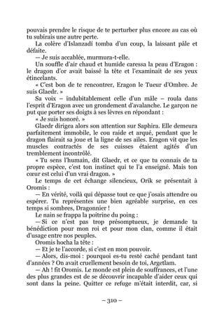 – 310 – 
pouvais prendre le risque de te perturber plus encore au cas où tu subirais une autre perte. 
La colère d’Islanzadí tomba d’un coup, la laissant pâle et défaite. 
— Je suis accablée, murmura-t-elle. 
Un souffle d’air chaud et humide caressa la peau d’Eragon : le dragon d’or avait baissé la tête et l’examinait de ses yeux étincelants. 
« C’est bon de te rencontrer, Eragon le Tueur d’Ombre. Je suis Glaedr. » 
Sa voix – indubitablement celle d’un mâle – roula dans l’esprit d’Eragon avec un grondement d’avalanche. Le garçon ne put que porter ses doigts à ses lèvres en répondant : 
« Je suis honoré. » 
Glaedr dirigea alors son attention sur Saphira. Elle demeura parfaitement immobile, le cou raide et arqué, pendant que le dragon flairait sa joue et la ligne de ses ailes. Eragon vit que les muscles contractés de ses cuisses étaient agités d’un tremblement incontrôlé. 
« Tu sens l’humain, dit Glaedr, et ce que tu connais de ta propre espèce, c’est ton instinct qui te l’a enseigné. Mais ton coeur est celui d’un vrai dragon. » 
Le temps de cet échange silencieux, Orik se présentait à Oromis : 
— En vérité, voilà qui dépasse tout ce que j’osais attendre ou espérer. Tu représentes une bien agréable surprise, en ces temps si sombres, Dragonnier ! 
Le nain se frappa la poitrine du poing : 
— Si ce n’est pas trop présomptueux, je demande ta bénédiction pour mon roi et pour mon clan, comme il était d’usage entre nos peuples. 
Oromis hocha la tête : 
— Et je te l’accorde, si c’est en mon pouvoir. 
— Alors, dis-moi : pourquoi es-tu resté caché pendant tant d’années ? On avait cruellement besoin de toi, Argetlam. 
— Ah ! fit Oromis. Le monde est plein de souffrances, et l’une des plus grandes est de se découvrir incapable d’aider ceux qui sont dans la peine. Quitter ce refuge m’était interdit, car, si  