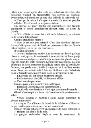 – 311 – 
j’étais mort avant qu’un des oeufs de Galbatorix ait éclos, plus personne n’aurait pu transmettre nos secrets au nouveau Dragonnier, et il aurait été encore plus difficile de vaincre le roi. 
— C’est ça, la raison ? s’emporta le nain. Ce sont les paroles d’un lâche ! L’oeuf aurait pu ne jamais éclore. 
Un silence de mort tomba sur l’assemblée, que troubla seulement le sourd grondement filtrant entre les dents de Glaedr. 
— Si tu n’étais pas mon hôte, dit enfin Islanzadí, tu paierais de ta vie une telle offense ! 
Oromis étendit les mains : 
— Non, je ne suis pas offensé. C’est une réaction légitime. Sache, Orik, que ni moi ni Glaedr ne pouvons combattre. Glaedr est estropié, et, en ce qui me concerne… 
Il toucha sa tempe : 
— Je suis également mutilé. Les Parjures ont brisé quelque chose en moi, quand ils me tenaient en captivité, et, bien que je puisse encore enseigner et étudier, je ne maîtrise plus la magie, excepté pour des sorts mineurs. Le pouvoir m’échappe, quelque effort que je fasse. Dans une bataille, je serais pire qu’inutile, un fardeau, un poids mort, facile à capturer et à utiliser contre vous. Aussi me suis-je retiré loin de l’influence de Galbatorix pour le bien de tous, malgré mon désir de m’opposer à lui. 
— L’Estropié qui est Tout ! murmura Eragon. 
— Pardonne-moi, dit Orik, visiblement affligé. 
— C’est sans importance. 
Oromis posa la main sur l’épaule d’Eragon : 
— Islanzadí Dröttning, avec ta permission ? 
— Va, fit-elle avec lassitude. Va et agis comme tu l’entends ! 
Glaedr s’accroupit sur le sol, et Oromis se mit prestement en selle : 
— Venez, Eragon et Saphira ! Nous avons beaucoup de choses à nous dire. 
Le dragon d’or s’élança du bord de la falaise et s’éleva en larges cercles, planant sur un courant ascendant. 
Eragon et Orik échangèrent une poignée de main solennelle : 
— Honore ton clan ! dit le nain. 
Le garçon enfourcha Saphira avec le sentiment de  