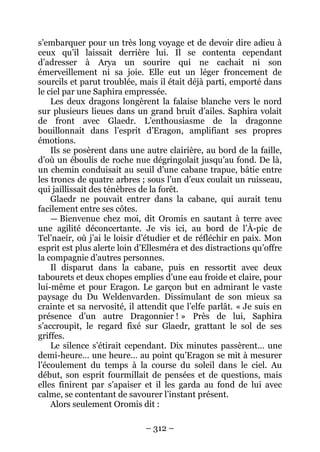 – 312 – 
s’embarquer pour un très long voyage et de devoir dire adieu à ceux qu’il laissait derrière lui. Il se contenta cependant d’adresser à Arya un sourire qui ne cachait ni son émerveillement ni sa joie. Elle eut un léger froncement de sourcils et parut troublée, mais il était déjà parti, emporté dans le ciel par une Saphira empressée. 
Les deux dragons longèrent la falaise blanche vers le nord sur plusieurs lieues dans un grand bruit d’ailes. Saphira volait de front avec Glaedr. L’enthousiasme de la dragonne bouillonnait dans l’esprit d’Eragon, amplifiant ses propres émotions. 
Ils se posèrent dans une autre clairière, au bord de la faille, d’où un éboulis de roche nue dégringolait jusqu’au fond. De là, un chemin conduisait au seuil d’une cabane trapue, bâtie entre les troncs de quatre arbres ; sous l’un d’eux coulait un ruisseau, qui jaillissait des ténèbres de la forêt. 
Glaedr ne pouvait entrer dans la cabane, qui aurait tenu facilement entre ses côtes. 
— Bienvenue chez moi, dit Oromis en sautant à terre avec une agilité déconcertante. Je vis ici, au bord de l’À-pic de Tel’naeír, où j’ai le loisir d’étudier et de réfléchir en paix. Mon esprit est plus alerte loin d’Ellesméra et des distractions qu’offre la compagnie d’autres personnes. 
Il disparut dans la cabane, puis en ressortit avec deux tabourets et deux chopes emplies d’une eau froide et claire, pour lui-même et pour Eragon. Le garçon but en admirant le vaste paysage du Du Weldenvarden. Dissimulant de son mieux sa crainte et sa nervosité, il attendit que l’elfe parlât. « Je suis en présence d’un autre Dragonnier ! » Près de lui, Saphira s’accroupit, le regard fixé sur Glaedr, grattant le sol de ses griffes. 
Le silence s’étirait cependant. Dix minutes passèrent… une demi-heure… une heure… au point qu’Eragon se mit à mesurer l’écoulement du temps à la course du soleil dans le ciel. Au début, son esprit fourmillait de pensées et de questions, mais elles finirent par s’apaiser et il les garda au fond de lui avec calme, se contentant de savourer l’instant présent. 
Alors seulement Oromis dit :  