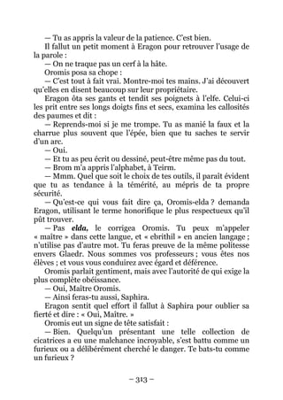 – 313 – 
— Tu as appris la valeur de la patience. C’est bien. 
Il fallut un petit moment à Eragon pour retrouver l’usage de la parole : 
— On ne traque pas un cerf à la hâte. 
Oromis posa sa chope : 
— C’est tout à fait vrai. Montre-moi tes mains. J’ai découvert qu’elles en disent beaucoup sur leur propriétaire. 
Eragon ôta ses gants et tendit ses poignets à l’elfe. Celui-ci les prit entre ses longs doigts fins et secs, examina les callosités des paumes et dit : 
— Reprends-moi si je me trompe. Tu as manié la faux et la charrue plus souvent que l’épée, bien que tu saches te servir d’un arc. 
— Oui. 
— Et tu as peu écrit ou dessiné, peut-être même pas du tout. 
— Brom m’a appris l’alphabet, à Teirm. 
— Mmm. Quel que soit le choix de tes outils, il paraît évident que tu as tendance à la témérité, au mépris de ta propre sécurité. 
— Qu’est-ce qui vous fait dire ça, Oromis-elda ? demanda Eragon, utilisant le terme honorifique le plus respectueux qu’il pût trouver. 
— Pas elda, le corrigea Oromis. Tu peux m’appeler « maître » dans cette langue, et « ebrithil » en ancien langage ; n’utilise pas d’autre mot. Tu feras preuve de la même politesse envers Glaedr. Nous sommes vos professeurs ; vous êtes nos élèves ; et vous vous conduirez avec égard et déférence. 
Oromis parlait gentiment, mais avec l’autorité de qui exige la plus complète obéissance. 
— Oui, Maître Oromis. 
— Ainsi feras-tu aussi, Saphira. 
Eragon sentit quel effort il fallut à Saphira pour oublier sa fierté et dire : « Oui, Maître. » 
Oromis eut un signe de tête satisfait : 
— Bien. Quelqu’un présentant une telle collection de cicatrices a eu une malchance incroyable, s’est battu comme un furieux ou a délibérément cherché le danger. Te bats-tu comme un furieux ?  
