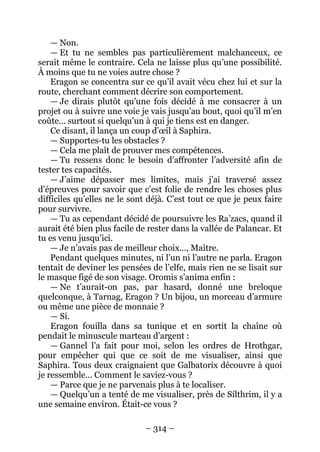 – 314 – 
— Non. 
— Et tu ne sembles pas particulièrement malchanceux, ce serait même le contraire. Cela ne laisse plus qu’une possibilité. À moins que tu ne voies autre chose ? 
Eragon se concentra sur ce qu’il avait vécu chez lui et sur la route, cherchant comment décrire son comportement. 
— Je dirais plutôt qu’une fois décidé à me consacrer à un projet ou à suivre une voie je vais jusqu’au bout, quoi qu’il m’en coûte… surtout si quelqu’un à qui je tiens est en danger. 
Ce disant, il lança un coup d’oeil à Saphira. 
— Supportes-tu les obstacles ? 
— Cela me plaît de prouver mes compétences. 
— Tu ressens donc le besoin d’affronter l’adversité afin de tester tes capacités. 
— J’aime dépasser mes limites, mais j’ai traversé assez d’épreuves pour savoir que c’est folie de rendre les choses plus difficiles qu’elles ne le sont déjà. C’est tout ce que je peux faire pour survivre. 
— Tu as cependant décidé de poursuivre les Ra’zacs, quand il aurait été bien plus facile de rester dans la vallée de Palancar. Et tu es venu jusqu’ici. 
— Je n’avais pas de meilleur choix…, Maître. 
Pendant quelques minutes, ni l’un ni l’autre ne parla. Eragon tentait de deviner les pensées de l’elfe, mais rien ne se lisait sur le masque figé de son visage. Oromis s’anima enfin : 
— Ne t’aurait-on pas, par hasard, donné une breloque quelconque, à Tarnag, Eragon ? Un bijou, un morceau d’armure ou même une pièce de monnaie ? 
— Si. 
Eragon fouilla dans sa tunique et en sortit la chaîne où pendait le minuscule marteau d’argent : 
— Gannel l’a fait pour moi, selon les ordres de Hrothgar, pour empêcher qui que ce soit de me visualiser, ainsi que Saphira. Tous deux craignaient que Galbatorix découvre à quoi je ressemble… Comment le saviez-vous ? 
— Parce que je ne parvenais plus à te localiser. 
— Quelqu’un a tenté de me visualiser, près de Sílthrim, il y a une semaine environ. Était-ce vous ?  