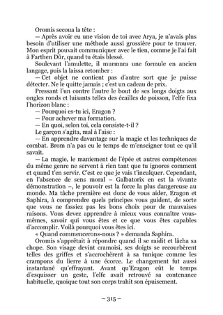 – 315 – 
Oromis secoua la tête : 
— Après avoir eu une vision de toi avec Arya, je n’avais plus besoin d’utiliser une méthode aussi grossière pour te trouver. Mon esprit pouvait communiquer avec le tien, comme je l’ai fait à Farthen Dûr, quand tu étais blessé. 
Soulevant l’amulette, il murmura une formule en ancien langage, puis la laissa retomber : 
— Cet objet ne contient pas d’autre sort que je puisse détecter. Ne le quitte jamais ; c’est un cadeau de prix. 
Pressant l’un contre l’autre le bout de ses longs doigts aux ongles ronds et luisants telles des écailles de poisson, l’elfe fixa l’horizon blanc : 
— Pourquoi es-tu ici, Eragon ? 
— Pour achever ma formation. 
— En quoi, selon toi, cela consiste-t-il ? 
Le garçon s’agita, mal à l’aise : 
— En apprendre davantage sur la magie et les techniques de combat. Brom n’a pas eu le temps de m’enseigner tout ce qu’il savait. 
— La magie, le maniement de l’épée et autres compétences du même genre ne servent à rien tant que tu ignores comment et quand t’en servir. C’est ce que je vais t’inculquer. Cependant, en l’absence de sens moral – Galbatorix en est la vivante démonstration –, le pouvoir est la force la plus dangereuse au monde. Ma tâche première est donc de vous aider, Eragon et Saphira, à comprendre quels principes vous guident, de sorte que vous ne fassiez pas les bons choix pour de mauvaises raisons. Vous devez apprendre à mieux vous connaître vous- mêmes, savoir qui vous êtes et ce que vous êtes capables d’accomplir. Voilà pourquoi vous êtes ici. 
« Quand commencerons-nous ? » demanda Saphira. 
Oromis s’apprêtait à répondre quand il se raidit et lâcha sa chope. Son visage devint cramoisi, ses doigts se recourbèrent telles des griffes et s’accrochèrent à sa tunique comme les crampons du lierre à une écorce. Le changement fut aussi instantané qu’effrayant. Avant qu’Eragon eût le temps d’esquisser un geste, l’elfe avait retrouvé sa contenance habituelle, quoique tout son corps trahît son épuisement.  