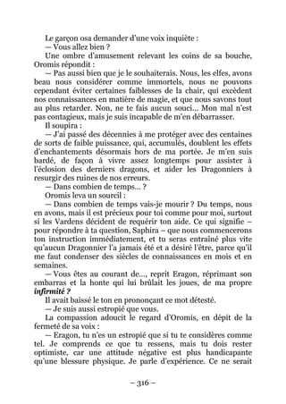 – 316 – 
Le garçon osa demander d’une voix inquiète : 
— Vous allez bien ? 
Une ombre d’amusement relevant les coins de sa bouche, Oromis répondit : 
— Pas aussi bien que je le souhaiterais. Nous, les elfes, avons beau nous considérer comme immortels, nous ne pouvons cependant éviter certaines faiblesses de la chair, qui excèdent nos connaissances en matière de magie, et que nous savons tout au plus retarder. Non, ne te fais aucun souci… Mon mal n’est pas contagieux, mais je suis incapable de m’en débarrasser. 
Il soupira : 
— J’ai passé des décennies à me protéger avec des centaines de sorts de faible puissance, qui, accumulés, doublent les effets d’enchantements désormais hors de ma portée. Je m’en suis bardé, de façon à vivre assez longtemps pour assister à l’éclosion des derniers dragons, et aider les Dragonniers à resurgir des ruines de nos erreurs. 
— Dans combien de temps… ? 
Oromis leva un sourcil : 
— Dans combien de temps vais-je mourir ? Du temps, nous en avons, mais il est précieux pour toi comme pour moi, surtout si les Vardens décident de requérir ton aide. Ce qui signifie – pour répondre à ta question, Saphira – que nous commencerons ton instruction immédiatement, et tu seras entraîné plus vite qu’aucun Dragonnier l’a jamais été et a désiré l’être, parce qu’il me faut condenser des siècles de connaissances en mois et en semaines. 
— Vous êtes au courant de…, reprit Eragon, réprimant son embarras et la honte qui lui brûlait les joues, de ma propre infirmité ? 
Il avait baissé le ton en prononçant ce mot détesté. 
— Je suis aussi estropié que vous. 
La compassion adoucit le regard d’Oromis, en dépit de la fermeté de sa voix : 
— Eragon, tu n’es un estropié que si tu te considères comme tel. Je comprends ce que tu ressens, mais tu dois rester optimiste, car une attitude négative est plus handicapante qu’une blessure physique. Je parle d’expérience. Ce ne serait  