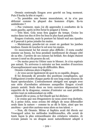 – 319 – 
Oromis contempla Eragon avec gravité un long moment. Puis il hocha la tête et reprit : 
— Tu possèdes une bonne musculature, et tu n’es pas déformé comme la plupart des hommes d’épée. Es-tu ambidextre ? 
— Pas vraiment, mais j’ai dû apprendre à combattre de la main gauche, après m’être brisé le poignet à Teirm. 
— Très bien. Cela nous fera gagner du temps. Croise les mains dans ton dos et lève les bras le plus haut possible. 
Eragon s’exécuta, mais la posture lui faisait mal aux épaules et il pouvait à peine joindre les mains. 
—Maintenant, penche-toi en avant en gardant les jambes tendues. Essaie de toucher le sol avec tes mains. 
Ce mouvement lui fut encore plus difficile ; il resta courbé comme un bossu, les bras pendant inutilement de chaque côté de sa tête ; l’arrière de ses cuisses lui brûlait. Ses doigts étaient encore à neuf ou dix pouces du sol. 
— Du moins peux-tu t’étirer sans te blesser. Je n’en espérais pas autant. Tu arriveras à exécuter un bon nombre d’exercices d’assouplissement sans trop de difficultés. Bien. 
Oromis s’adressa alors à Saphira : 
— Je veux savoir également de quoi tu es capable, dragon. 
Il lui demanda de prendre des positions compliquées, qui l’obligeaient à tordre chaque partie de son long corps sinueux de façon spectaculaire. L’entraînement atteignit son apogée avec une série d’acrobaties aériennes auxquelles Eragon n’avait jamais assisté. Seuls deux ou trois exercices dépassaient les capacités de la dragonne, comme d’exécuter un saut périlleux arrière tout en redescendant en vrille. 
Quand elle se posa, ce fut Glaedr qui lui déclara : 
« Je crains que nos Dragonniers ne nous aient trop dorlotés. Si, à peine éclos, nous avions été obligés de nous débrouiller seuls dans la nature – comme tu as dû le faire, ainsi que tes ancêtres – peut-être aurions-nous alors eu ton talent. » 
— Non, dit Oromis. Même si Saphira avait été élevée sur Vroengard selon les méthodes traditionnelles, elle serait de toute façon la plus extraordinaire des créatures volantes. Je n’avais jamais vu un dragon aussi naturellement adapté à  