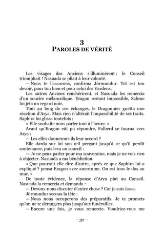 – 32 – 
3 PAROLES DE VÉRITÉ 
Les visages des Anciens s’illuminèrent : le Conseil triomphait ! Nasuada se pliait à leur volonté. 
— Nous te l’assurons, confirma Jörmundur. Tel est ton devoir, pour ton bien et pour celui des Vardens. 
Les autres Anciens renchérirent, et Nasuada les remercia d’un sourire mélancolique. Eragon restant impassible, Sabrae lui jeta un regard noir. 
Tout au long de ces échanges, le Dragonnier guetta une réaction d’Arya. Mais rien n’altérait l’impassibilité de ses traits. Saphira lui glissa toutefois : 
« Elle souhaite nous parler tout à l’heure. » 
Avant qu’Eragon eût pu répondre, Falberd se tourna vers Arya : 
— Les elfes donneront-ils leur accord ? 
Elle darda sur lui son oeil perçant jusqu’à ce qu’il perdît contenance, puis leva un sourcil : 
— Je ne peux parler pour ma souveraine, mais je ne vois rien à objecter. Nasuada a ma bénédiction. 
« Que pourrait-elle dire d’autre, après ce que Saphira lui a expliqué ? pensa Eragon avec amertume. On est tous le dos au mur. » 
De toute évidence, la réponse d’Arya plut au Conseil. Nasuada la remercia et demanda : 
— Devons-nous discuter d’autre chose ? Car je suis lasse. 
Jörmundur secoua la tête : 
— Nous nous occuperons des préparatifs. Je te promets qu’on ne te dérangera plus jusqu’aux funérailles. 
— Encore une fois, je vous remercie. Voudriez-vous me  