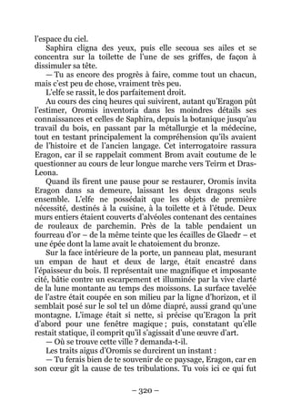 – 320 – 
l’espace du ciel. 
Saphira cligna des yeux, puis elle secoua ses ailes et se concentra sur la toilette de l’une de ses griffes, de façon à dissimuler sa tête. 
— Tu as encore des progrès à faire, comme tout un chacun, mais c’est peu de chose, vraiment très peu. 
L’elfe se rassit, le dos parfaitement droit. 
Au cours des cinq heures qui suivirent, autant qu’Eragon pût l’estimer, Oromis inventoria dans les moindres détails ses connaissances et celles de Saphira, depuis la botanique jusqu’au travail du bois, en passant par la métallurgie et la médecine, tout en testant principalement la compréhension qu’ils avaient de l’histoire et de l’ancien langage. Cet interrogatoire rassura Eragon, car il se rappelait comment Brom avait coutume de le questionner au cours de leur longue marche vers Teirm et Dras- Leona. 
Quand ils firent une pause pour se restaurer, Oromis invita Eragon dans sa demeure, laissant les deux dragons seuls ensemble. L’elfe ne possédait que les objets de première nécessité, destinés à la cuisine, à la toilette et à l’étude. Deux murs entiers étaient couverts d’alvéoles contenant des centaines de rouleaux de parchemin. Près de la table pendaient un fourreau d’or – de la même teinte que les écailles de Glaedr – et une épée dont la lame avait le chatoiement du bronze. 
Sur la face intérieure de la porte, un panneau plat, mesurant un empan de haut et deux de large, était encastré dans l’épaisseur du bois. Il représentait une magnifique et imposante cité, bâtie contre un escarpement et illuminée par la vive clarté de la lune montante au temps des moissons. La surface tavelée de l’astre était coupée en son milieu par la ligne d’horizon, et il semblait posé sur le sol tel un dôme diapré, aussi grand qu’une montagne. L’image était si nette, si précise qu’Eragon la prit d’abord pour une fenêtre magique ; puis, constatant qu’elle restait statique, il comprit qu’il s’agissait d’une oeuvre d’art. 
— Où se trouve cette ville ? demanda-t-il. 
Les traits aigus d’Oromis se durcirent un instant : 
— Tu ferais bien de te souvenir de ce paysage, Eragon, car en son coeur gît la cause de tes tribulations. Tu vois ici ce qui fut  