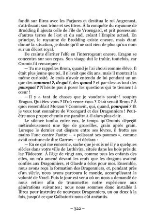 – 322 – 
fondit sur Ilirea avec les Parjures et destitua le roi Angrenost, s’attribuant son trône et ses titres. À la conquête du royaume de Brodding il ajouta celle de l’île de Vroengard, et prit possession d’autres terres de l’est et du sud, créant l’Empire actuel. En principe, le royaume de Brodding existe encore, mais étant donné la situation, je doute qu’il ne soit rien de plus qu’un nom sur un décret royal. 
De crainte d’irriter l’elfe en l’interrogeant encore, Eragon se concentra sur son repas. Son visage dut le trahir, toutefois, car Oromis fit remarquer : 
— Tu me rappelles Brom, quand je l’ai choisi comme élève. Il était plus jeune que toi, il n’avait que dix ans, mais il montrait la même curiosité. Je crois n’avoir entendu de lui pendant un an que des comment ?, de qui ?, des quand ? et par-dessus tout des pourquoi ? N’hésite pas à poser les questions qui te tiennent à coeur ! 
— Il y a tant de choses que je voudrais savoir ! soupira Eragon. Qui êtes-vous ? D’où venez-vous ? D’où venait Brom ? À quoi ressemblait Morzan ? Comment, qui, quand, pourquoi ? Et je veux tout connaître de Vroengard et des Dragonniers ! Peut- être mon propre chemin me paraîtra-t-il alors plus clair. 
Le silence tomba entre eux, le temps qu’Oromis dépeçât méticuleusement une tige de groseilles, grain après grain. Lorsque le dernier eut disparu entre ses lèvres, il frotta ses mains l’une contre l’autre – « polissant ses paumes », comme avait coutume de dire Garrow – et déclara : 
— En ce qui me concerne, sache que je suis né il y a quelques siècles dans votre ville de Luthivíra, située dans les bois près du lac Tüdosten. À l’âge de vingt ans, comme tous les enfants des elfes, on m’a amené devant les oeufs que les dragons avaient confiés aux Dragonniers, et Glaedr a éclos pour moi. Ensemble, nous avons reçu la formation des Dragonniers, et, pendant près d’un siècle, nous avons parcouru le monde, accomplissant la volonté de Vrael. Puis le jour est venu où on nous a demandé de nous retirer afin de transmettre notre expérience aux générations suivantes ; nous nous sommes donc installés à Ilirea pour instruire de nouveaux Dragonniers, un ou deux à la fois, jusqu’à ce que Galbatorix nous eût anéantis.  