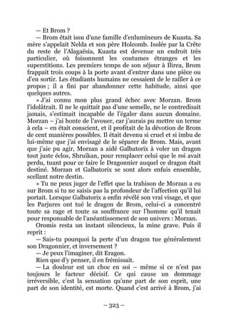 – 323 – 
— Et Brom ? 
— Brom était issu d’une famille d’enlumineurs de Kuasta. Sa mère s’appelait Nelda et son père Holcomb. Isolée par la Crête du reste de l’Alagaësia, Kuasta est devenue un endroit très particulier, où foisonnent les coutumes étranges et les superstitions. Les premiers temps de son séjour à Ilirea, Brom frappait trois coups à la porte avant d’entrer dans une pièce ou d’en sortir. Les étudiants humains ne cessaient de le railler à ce propos ; il a fini par abandonner cette habitude, ainsi que quelques autres. 
» J’ai connu mon plus grand échec avec Morzan. Brom l’idolâtrait. Il ne le quittait pas d’une semelle, ne le contredisait jamais, s’estimait incapable de l’égaler dans aucun domaine. Morzan – j’ai honte de l’avouer, car j’aurais pu mettre un terme à cela – en était conscient, et il profitait de la dévotion de Brom de cent manières possibles. Il était devenu si cruel et si imbu de lui-même que j’ai envisagé de le séparer de Brom. Mais, avant que j’aie pu agir, Morzan a aidé Galbatorix à voler un dragon tout juste éclos, Shruikan, pour remplacer celui que le roi avait perdu, tuant pour ce faire le Dragonnier auquel ce dragon était destiné. Morzan et Galbatorix se sont alors enfuis ensemble, scellant notre destin. 
» Tu ne peux juger de l’effet que la trahison de Morzan a eu sur Brom si tu ne saisis pas la profondeur de l’affection qu’il lui portait. Lorsque Galbatorix a enfin révélé son vrai visage, et que les Parjures ont tué le dragon de Brom, celui-ci a concentré toute sa rage et toute sa souffrance sur l’homme qu’il tenait pour responsable de l’anéantissement de son univers : Morzan. 
Oromis resta un instant silencieux, la mine grave. Puis il reprit : 
— Sais-tu pourquoi la perte d’un dragon tue généralement son Dragonnier, et inversement ? 
— Je peux l’imaginer, dit Eragon. 
Rien que d’y penser, il en frémissait. 
— La douleur est un choc en soi – même si ce n’est pas toujours le facteur décisif. Ce qui cause un dommage irréversible, c’est la sensation qu’une part de son esprit, une part de son identité, est morte. Quand c’est arrivé à Brom, j’ai  