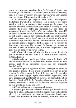 – 324 – 
craint un temps pour sa raison. Puis j’ai été capturé. Après mon évasion, je l’ai conduit à Ellesméra pour assurer sa sécurité, mais il a refusé d’y rester, préférant marcher avec votre armée dans les plaines d’Ilirea, où le roi Evandar a péri. 
» La confusion qui régnait alors était indescriptible. Galbatorix travaillait à consolider son pouvoir ; les nains s’étaient retirés ; le sud-ouest était ravagé par la guerre, les rebelles humains combattaient pour créer le Surda ; et nous venions de perdre notre roi. Entraîné par son désir de vengeance, Brom a cherché à profiter de ce chaos. Il a rassemblé un grand nombre d’exilés, a libéré des prisonniers, et, ensemble, ils ont formé le peuple des Vardens. Il a été leur chef pendant quelques années, puis a laissé son poste à un autre afin de se consacrer à son véritable dessein : abattre Morzan. Brom a tué de sa main trois des Parjures, dont Morzan, et a été l’artisan de la mort de cinq autres. Il a rarement été heureux au cours de sa vie, mais il était un homme bon, et un bon Dragonnier. C’est pour moi un honneur de l’avoir connu. 
— Il m’avait dit avoir tué Morzan. En revanche, je n’avais jamais entendu lier son nom à la mort d’autres Parjures, s’étonna Eragon. 
— Galbatorix ne voulait pas laisser courir le bruit qu’il existait encore quelqu’un capable d’abattre ses serviteurs. Une grande part de sa puissance repose sur son apparente invulnérabilité. 
Une fois de plus, Eragon dut réviser l’idée qu’il se faisait de son premier maître ; Brom n’avait d’abord été pour lui qu’un conteur de village, avant de devenir le guerrier et le magicien avec qui il avait voyagé. Après s’être révélé Dragonnier, voilà qu’il apparaissait maintenant en insurgé, en chef rebelle et en justicier. C’était difficile de l’imaginer dans tous ces rôles. « Je l’ai trop peu connu. J’aurais tant voulu avoir l’occasion de parler de cela avec lui au moins une fois ! » 
— C’était un homme bon, approuva le garçon. 
Il regarda par une des fenêtres rondes qui donnait sur le bord de la falaise et laissait le soleil de l’après-midi réchauffer la pièce. Il observa Saphira, ses manières faussement timides avec Glaedr. Elle tournicotait dans la clairière, examinant ceci ou  