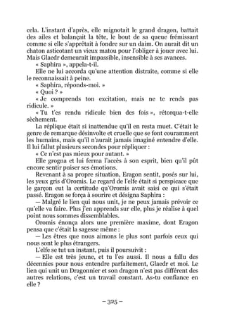 – 325 – 
cela. L’instant d’après, elle mignotait le grand dragon, battait des ailes et balançait la tête, le bout de sa queue frémissant comme si elle s’apprêtait à fondre sur un daim. On aurait dit un chaton asticotant un vieux matou pour l’obliger à jouer avec lui. Mais Glaedr demeurait impassible, insensible à ses avances. 
« Saphira », appela-t-il. 
Elle ne lui accorda qu’une attention distraite, comme si elle le reconnaissait à peine. 
« Saphira, réponds-moi. » 
« Quoi ? » 
« Je comprends ton excitation, mais ne te rends pas ridicule. » 
« Tu t’es rendu ridicule bien des fois », rétorqua-t-elle sèchement. 
La réplique était si inattendue qu’il en resta muet. C’était le genre de remarque désinvolte et cruelle que se font couramment les humains, mais qu’il n’aurait jamais imaginé entendre d’elle. Il lui fallut plusieurs secondes pour répliquer : 
« Ce n’est pas mieux pour autant. » 
Elle grogna et lui ferma l’accès à son esprit, bien qu’il pût encore sentir puiser ses émotions. 
Revenant à sa propre situation, Eragon sentit, posés sur lui, les yeux gris d’Oromis. Le regard de l’elfe était si perspicace que le garçon eut la certitude qu’Oromis avait saisi ce qui s’était passé. Eragon se força à sourire et désigna Saphira : 
— Malgré le lien qui nous unit, je ne peux jamais prévoir ce qu’elle va faire. Plus j’en apprends sur elle, plus je réalise à quel point nous sommes dissemblables. 
Oromis énonça alors une première maxime, dont Eragon pensa que c’était la sagesse même : 
— Les êtres que nous aimons le plus sont parfois ceux qui nous sont le plus étrangers. 
L’elfe se tut un instant, puis il poursuivit : 
— Elle est très jeune, et tu l’es aussi. Il nous a fallu des décennies pour nous entendre parfaitement, Glaedr et moi. Le lien qui unit un Dragonnier et son dragon n’est pas différent des autres relations, c’est un travail constant. As-tu confiance en elle ?  