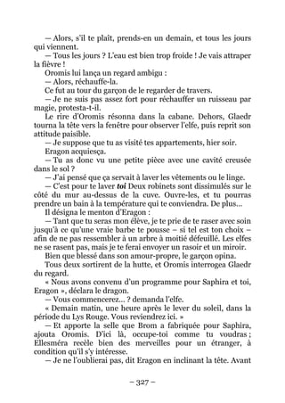 – 327 – 
— Alors, s’il te plaît, prends-en un demain, et tous les jours qui viennent. 
— Tous les jours ? L’eau est bien trop froide ! Je vais attraper la fièvre ! 
Oromis lui lança un regard ambigu : 
— Alors, réchauffe-la. 
Ce fut au tour du garçon de le regarder de travers. 
— Je ne suis pas assez fort pour réchauffer un ruisseau par magie, protesta-t-il. 
Le rire d’Oromis résonna dans la cabane. Dehors, Glaedr tourna la tête vers la fenêtre pour observer l’elfe, puis reprit son attitude paisible. 
— Je suppose que tu as visité tes appartements, hier soir. 
Eragon acquiesça. 
— Tu as donc vu une petite pièce avec une cavité creusée dans le sol ? 
— J’ai pensé que ça servait à laver les vêtements ou le linge. 
— C’est pour te laver toi Deux robinets sont dissimulés sur le côté du mur au-dessus de la cuve. Ouvre-les, et tu pourras prendre un bain à la température qui te conviendra. De plus… 
Il désigna le menton d’Eragon : 
— Tant que tu seras mon élève, je te prie de te raser avec soin jusqu’à ce qu’une vraie barbe te pousse – si tel est ton choix – afin de ne pas ressembler à un arbre à moitié défeuillé. Les elfes ne se rasent pas, mais je te ferai envoyer un rasoir et un miroir. 
Bien que blessé dans son amour-propre, le garçon opina. 
Tous deux sortirent de la hutte, et Oromis interrogea Glaedr du regard. 
« Nous avons convenu d’un programme pour Saphira et toi, Eragon », déclara le dragon. 
— Vous commencerez… ? demanda l’elfe. 
« Demain matin, une heure après le lever du soleil, dans la période du Lys Rouge. Vous reviendrez ici. » 
— Et apporte la selle que Brom a fabriquée pour Saphira, ajouta Oromis. D’ici là, occupe-toi comme tu voudras ; Ellesméra recèle bien des merveilles pour un étranger, à condition qu’il s’y intéresse. 
— Je ne l’oublierai pas, dit Eragon en inclinant la tête. Avant  