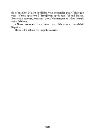 – 328 – 
de m’en aller, Maître, je désire vous remercier pour l’aide que vous m’avez apportée à Tronjheim après que j’ai tué Durza. Sans votre secours, je n’aurai probablement pas survécu. Je suis votre débiteur. 
« Nous sommes tous deux vos débiteurs », renchérit Saphira. 
Oromis les salua avec un petit sourire.  