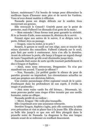 – 33 – 
laisser, maintenant ? J’ai besoin de temps pour déterminer la meilleure façon d’honorer mon père et de servir les Vardens. Vous m’avez donné matière à réflexion. 
Nasuada passa ses doigts délicats sur le sombre tissu recouvrant ses genoux. 
Elle renvoyait le Conseil ! Umérth parut sur le point de protester, mais Falberd l’en dissuada d’un geste de la main : 
— Bien entendu ! Nous ferons tout pour garantir ta sérénité. Si tu as besoin d’aide, nous sommes là, désireux de te servir. 
Faisant signe aux autres de le suivre, il se dirigea vers la porte, frôlant Arya au passage. 
— Eragon, veux-tu rester, je te prie ? 
Surpris, le garçon se rassit sur son siège, sans se soucier des mines alarmées des conseillers. Falberd s’attarda sur le seuil, puis finit par sortir à contrecoeur. Arya s’en alla la dernière. Avant de refermer la porte, elle lança à Eragon un regard chargé de toute l’inquiétude qu’elle avait dissimulée jusqu’alors. 
Nasuada était assise de sorte qu’elle tournait partiellement le dos à Eragon et Saphira : 
— Ainsi, nous nous retrouvons, Dragonnier. Tu n’as pas manifesté ton accord. T’aurais-je offensé ? 
— Non, Nasuada ; j’ai préféré garder le silence de peur de paraître grossier ou imprudent. Les circonstances actuelles ne sont pas propices aux décisions hâtives. 
Une crainte paranoïaque d’être espionné venait de le saisir. S’enfonçant dans les profondeurs de son esprit, il éveilla sa magie et psalmodia : 
— Atra nosu waíse vardo fra eld hórnya… Désormais, ici, nous pouvons parler sans risque d’être écoutés par une oreille humaine, naine ou elfique. 
Nasuada perdit de sa raideur : 
— Merci, Eragon ! Me voilà plus tranquille. 
Elle s’exprimait avec une assurance retrouvée. 
Derrière Eragon, Saphira s’agita, puis elle contourna la table avec précaution et vint se placer face à la jeune fille. Elle abaissa sa belle tête jusqu’à ce que son oeil bleu plongeât dans la prunelle noire de Nasuada. La dragonne la fixa une longue minute avant de se redresser en reniflant doucement.  