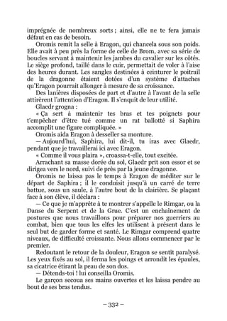 – 332 – 
imprégnée de nombreux sorts ; ainsi, elle ne te fera jamais défaut en cas de besoin. 
Oromis remit la selle à Eragon, qui chancela sous son poids. Elle avait à peu près la forme de celle de Brom, avec sa série de boucles servant à maintenir les jambes du cavalier sur les côtés. Le siège profond, taillé dans le cuir, permettait de voler à l’aise des heures durant. Les sangles destinées à ceinturer le poitrail de la dragonne étaient dotées d’un système d’attaches qu’Eragon pourrait allonger à mesure de sa croissance. 
Des lanières disposées de part et d’autre à l’avant de la selle attirèrent l’attention d’Eragon. Il s’enquit de leur utilité. 
Glaedr grogna : 
« Ça sert à maintenir tes bras et tes poignets pour t’empêcher d’être tué comme un rat ballotté si Saphira accomplit une figure compliquée. » 
Oromis aida Eragon à desseller sa monture. 
— Aujourd’hui, Saphira, lui dit-il, tu iras avec Glaedr, pendant que je travaillerai ici avec Eragon. 
« Comme il vous plaira », croassa-t-elle, tout excitée. 
Arrachant sa masse dorée du sol, Glaedr prit son essor et se dirigea vers le nord, suivi de près par la jeune dragonne. 
Oromis ne laissa pas le temps à Eragon de méditer sur le départ de Saphira ; il le conduisit jusqu’à un carré de terre battue, sous un saule, à l’autre bout de la clairière. Se plaçant face à son élève, il déclara : 
— Ce que je m’apprête à te montrer s’appelle le Rimgar, ou la Danse du Serpent et de la Grue. C’est un enchaînement de postures que nous travaillons pour préparer nos guerriers au combat, bien que tous les elfes les utilisent à présent dans le seul but de garder forme et santé. Le Rimgar comprend quatre niveaux, de difficulté croissante. Nous allons commencer par le premier. 
Redoutant le retour de la douleur, Eragon se sentit paralysé. Les yeux fixés au sol, il ferma les poings et arrondit les épaules, sa cicatrice étirant la peau de son dos. 
— Détends-toi ! lui conseilla Oromis. 
Le garçon secoua ses mains ouvertes et les laissa pendre au bout de ses bras tendus.  