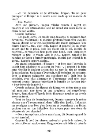 – 333 – 
— Je t’ai demandé de te détendre, Eragon. Tu ne peux pratiquer le Rimgar si tu restes aussi raide qu’un manche de fouet. 
— Oui, Maître. 
Avec une grimace, Eragon relâcha comme à regret ses muscles et ses articulations, seul un noeud dur resta niché au creux de son ventre. 
Oromis ordonna : 
— Les pieds joints, les bras le long du corps, tu regardes droit devant toi. Maintenant, tu inspires profondément et tu lèves les bras au-dessus de ta tête, les paumes des mains appuyées l’une contre l’autre… Oui, c’est cela. Expire et penche-toi en avant autant que tu le peux, pose les mains sur le sol, inspire de nouveau… et recule tes deux pieds d’un bond. Bien ! Inspire en relevant la tête, le visage vers le ciel… Expire, remonte les hanches de façon à former un triangle. Inspire par le fond de ta gorge… Expire ; inspire, expire… 
Au grand soulagement d’Eragon – et bien que l’exercice le laissât hors d’haleine et la sueur au front –, il réussit à le faire sans réveiller la douleur de son dos. Ce répit lui tira un sourire de satisfaction. Sa fatigue s’évanouit, et il enchaîna les postures, dont la plupart exigeaient une souplesse qu’il était loin de posséder, avec plus d’énergie et d’assurance qu’il n’en avait ressenti depuis l’époque précédant la bataille de Farthen Dûr. « Peut-être suis-je guéri ! » 
Oromis exécutait les figures du Rimgar en même temps que lui, montrant une force et une souplesse qui stupéfièrent Eragon, étant donné l’âge de l’elfe. Il pouvait toucher ses orteils avec son front. 
Tout au long de l’entraînement, Oromis conserva la même aisance que s’il se promenait dans l’allée d’un jardin. Il donnait ses consignes avec bien plus de calme et de patience que Brom, quoique sur un ton inflexible. Pas moyen pour son élève de s’écarter du bon chemin ! 
— Nous transpirons, allons nous laver, dit Oromis quand ils eurent terminé. 
Gagnant le bord du ruisseau qui coulait près de la maison, ils se déshabillèrent rapidement. Eragon observait l’elfe du coin de  