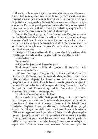 – 334 – 
l’oeil, curieux de savoir à quoi il ressemblait sans ses vêtements. Il était très mince, avec une musculature parfaitement dessinée, courant sous sa peau comme les veines d’un morceau de bois. Sa poitrine et ses jambes étaient dépourvues de poils, ainsi que son pubis. Ce corps parut presque anormal à Eragon, comparé à ceux des hommes qu’il avait vus à Carvahall, quoiqu’il eût une élégance racée, évoquant celle d’un chat sauvage. 
Quand ils furent propres, Oromis emmena Eragon au coeur du Du Weldenvarden, dans un vallon où les arbres au feuillage sombre s’inclinaient les uns vers les autres, cachant le ciel derrière un voile épais de branches et de lichens emmêlés. Ils s’enfonçaient dans la mousse jusqu’aux chevilles ; autour d’eux, tout était silencieux. 
Désignant à trois mètres de là une souche à la surface plate et polie, qui blanchissait au centre de la combe, Oromis dit : 
— Assieds-toi là ! 
Eragon obéit. 
— Croise les jambes et ferme les yeux. 
Tout devint noir autour du garçon. Il entendit l’elfe murmurer à sa droite : 
— Ouvre ton esprit, Eragon. Ouvre ton esprit et écoute le monde qui t’entoure, les pensées de chaque être vivant dans cette clairière, depuis les fourmis courant sur les arbres jusqu’aux vers enfouis dans la terre. Écoute jusqu’à ce que tu puisses les entendre tous et comprendre ce qu’ils sont, ce qu’ils font, où ils vont. Écoute et, quand tu n’entendras plus rien, viens me dire ce que tu auras appris. 
Puis le silence retomba sur la forêt. 
Se demandant si l’elfe était parti, Eragon fit une timide tentative pour abaisser les frontières de son esprit et ouvrir sa conscience à son environnement, comme il le faisait pour contacter Saphira à grande distance. D’abord, il ne perçut autour de lui que du vide ; puis un fourmillement lumineux d’étincelles apparut peu à peu dans l’obscurité, de plus en plus présent, jusqu’à ce qu’il eût l’impression d’être assis au centre d’une galaxie où gravitaient les constellations, chaque particule brillante représentant une vie. Lorsqu’il avait communiqué en esprit avec d’autres créatures, comme Cadoc, son premier  