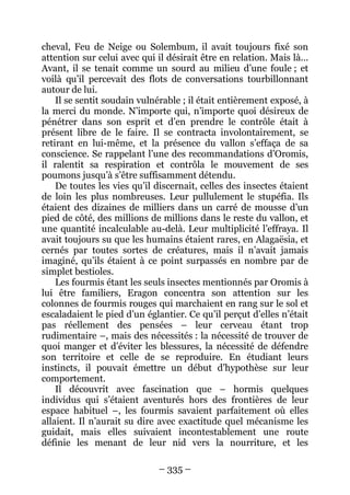 – 335 – 
cheval, Feu de Neige ou Solembum, il avait toujours fixé son attention sur celui avec qui il désirait être en relation. Mais là… Avant, il se tenait comme un sourd au milieu d’une foule ; et voilà qu’il percevait des flots de conversations tourbillonnant autour de lui. 
Il se sentit soudain vulnérable ; il était entièrement exposé, à la merci du monde. N’importe qui, n’importe quoi désireux de pénétrer dans son esprit et d’en prendre le contrôle était à présent libre de le faire. Il se contracta involontairement, se retirant en lui-même, et la présence du vallon s’effaça de sa conscience. Se rappelant l’une des recommandations d’Oromis, il ralentit sa respiration et contrôla le mouvement de ses poumons jusqu’à s’être suffisamment détendu. 
De toutes les vies qu’il discernait, celles des insectes étaient de loin les plus nombreuses. Leur pullulement le stupéfia. Ils étaient des dizaines de milliers dans un carré de mousse d’un pied de côté, des millions de millions dans le reste du vallon, et une quantité incalculable au-delà. Leur multiplicité l’effraya. Il avait toujours su que les humains étaient rares, en Alagaësia, et cernés par toutes sortes de créatures, mais il n’avait jamais imaginé, qu’ils étaient à ce point surpassés en nombre par de simplet bestioles. 
Les fourmis étant les seuls insectes mentionnés par Oromis à lui être familiers, Eragon concentra son attention sur les colonnes de fourmis rouges qui marchaient en rang sur le sol et escaladaient le pied d’un églantier. Ce qu’il perçut d’elles n’était pas réellement des pensées – leur cerveau étant trop rudimentaire –, mais des nécessités : la nécessité de trouver de quoi manger et d’éviter les blessures, la nécessité de défendre son territoire et celle de se reproduire. En étudiant leurs instincts, il pouvait émettre un début d’hypothèse sur leur comportement. 
Il découvrit avec fascination que – hormis quelques individus qui s’étaient aventurés hors des frontières de leur espace habituel –, les fourmis savaient parfaitement où elles allaient. Il n’aurait su dire avec exactitude quel mécanisme les guidait, mais elles suivaient incontestablement une route définie les menant de leur nid vers la nourriture, et les  