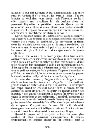 – 336 – 
ramenant à leur nid. L’origine de leur alimentation fut une autre surprise. Comme il s’y attendait, les fourmis tuaient d’autres insectes et récoltaient leurs restes, mais l’essentiel de leurs efforts portait sur la culture de… de quelque chose qui parsemait l’églantier de pointillés mouvants. Quelle que fût cette forme de vie, elle était assez intense pour qu’il en ressentît la présence. Il employa toute son énergie à se concentrer sur elle pour tenter de l’identifier et satisfaire sa curiosité. 
La réponse était simple, et il éclata de rire quand il comprit : des pucerons ! Les fourmis se conduisaient envers les pucerons comme des bergers, les conduisant, les protégeant, et tirant d’eux leur subsistance en leur massant le ventre avec le bout de leurs antennes. Eragon arrivait à peine à y croire, mais plus il les observait, plus il était convaincu que c’était la bonne explication. 
Il suivit les fourmis à la trace jusque dans leur réseau complexe de galeries souterraines et constata qu’elles prenaient grand soin d’un certain membre de leur communauté, d’une taille plusieurs fois supérieure à celle d’un spécimen ordinaire. Il fut cependant incapable de déterminer le rôle de cet insecte ; tout ce qu’il put noter, ce fut la présence d’espèces de serviteurs pullulant autour de lui, le retournant et emportant les petites boules de matière qu’il produisait à intervalles réguliers. 
Au bout d’un moment, Eragon estima avoir glané assez d’informations sur les fourmis, et s’apprêta – bien qu’il eût grande envie de rester assis là toute la journée – à réintégrer son corps, quand un écureuil bondit dans la combe. Ce fut comme un éclair de lumière, au sortir du monde obscur des insectes. À son grand étonnement, le garçon fut envahi par une vague de sensations et de sentiments. Il respirait les odeurs de la forêt avec le nez de l’animal, sentait l’écorce craquer sous ses griffes recourbées, entendait l’air siffler dans le panache dressé de sa queue. Comparé aux fourmis, l’écureuil débordait d’énergie et montrait une intelligence certaine. Puis il sauta sur une autre branche et disparut de la conscience d’Eragon. 
Quand le garçon ouvrit les yeux, la forêt lui parut plus sombre et plus silencieuse qu’auparavant. Il respira profondément et regarda autour de lui, sensible pour la  
