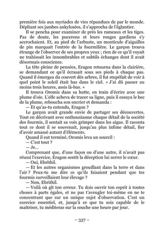 – 337 – 
première fois aux myriades de vies répandues de par le monde. Dépliant ses jambes ankylosées, il s’approcha de l’églantier. 
Il se pencha pour examiner de près les rameaux et les tiges. Pas de doute, les pucerons et leurs rouges gardiens s’y accrochaient. Et, au pied de l’arbuste, un monticule d’aiguilles de pin marquait l’entrée de la fourmilière. Le garçon trouva étrange de l’observer de ses propres yeux ; rien de ce qu’il voyait ne trahissait les innombrables et subtils échanges dont il avait désormais conscience. 
La tête pleine de pensées, Eragon retourna dans la clairière, se demandant ce qu’il écrasait sous ses pieds à chaque pas. Quand il émergea du couvert dés arbres, il fut stupéfait de voir à quel point le soleil était bas dans le ciel. « J’ai dû passer au moins trois heures, assis là-bas. » 
Il trouva Oromis dans sa hutte, en train d’écrire avec une plume d’oie. L’elfe acheva de tracer sa ligne, puis il essuya le bec de la plume, reboucha son encrier et demanda : 
— Et qu’as-tu entendu, Eragon ? 
Le garçon avait grande envie de partager ses découvertes. Tout en décrivant avec enthousiasme chaque détail de la société des fourmis, il sentait sa voix grimper dans les aigus. Il raconta tout ce dont il se souvenait, jusqu’au plus infime détail, fier d’avoir amassé autant d’éléments. 
Quand il eut terminé, Oromis leva un sourcil : 
— C’est tout ? 
— Je… 
Comprenant que, d’une façon ou d’une autre, il n’avait pas réussi l’exercice, Eragon sentit la déception lui serrer le coeur. 
— Oui, Ebrithil. 
— Et les autres organismes grouillant dans la terre et dans l’air ? Peux-tu me dire ce qu’ils faisaient pendant que tes fourmis surveillaient leur élevage ? 
— Non, Ebrithil. 
— Voilà où gît ton erreur. Tu dois ouvrir ton esprit à toutes choses à parts égales, et ne pas t’aveugler toi-même en ne te concentrant que sur un unique sujet d’observation. C’est un exercice essentiel, et, jusqu’à ce que tu sois capable de le maîtriser, tu méditeras sur la souche une heure par jour.  