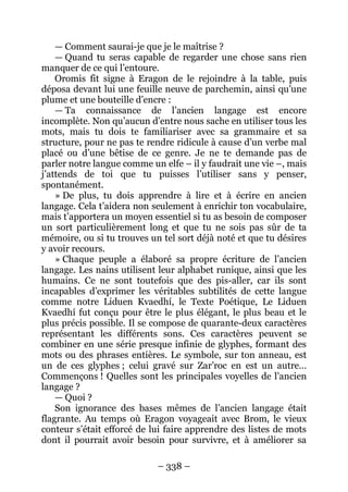 – 338 – 
— Comment saurai-je que je le maîtrise ? 
— Quand tu seras capable de regarder une chose sans rien manquer de ce qui l’entoure. 
Oromis fit signe à Eragon de le rejoindre à la table, puis déposa devant lui une feuille neuve de parchemin, ainsi qu’une plume et une bouteille d’encre : 
— Ta connaissance de l’ancien langage est encore incomplète. Non qu’aucun d’entre nous sache en utiliser tous les mots, mais tu dois te familiariser avec sa grammaire et sa structure, pour ne pas te rendre ridicule à cause d’un verbe mal placé ou d’une bêtise de ce genre. Je ne te demande pas de parler notre langue comme un elfe – il y faudrait une vie –, mais j’attends de toi que tu puisses l’utiliser sans y penser, spontanément. 
» De plus, tu dois apprendre à lire et à écrire en ancien langage. Cela t’aidera non seulement à enrichir ton vocabulaire, mais t’apportera un moyen essentiel si tu as besoin de composer un sort particulièrement long et que tu ne sois pas sûr de ta mémoire, ou si tu trouves un tel sort déjà noté et que tu désires y avoir recours. 
» Chaque peuple a élaboré sa propre écriture de l’ancien langage. Les nains utilisent leur alphabet runique, ainsi que les humains. Ce ne sont toutefois que des pis-aller, car ils sont incapables d’exprimer les véritables subtilités de cette langue comme notre Liduen Kvaedhí, le Texte Poétique, Le Liduen Kvaedhí fut conçu pour être le plus élégant, le plus beau et le plus précis possible. Il se compose de quarante-deux caractères représentant les différents sons. Ces caractères peuvent se combiner en une série presque infinie de glyphes, formant des mots ou des phrases entières. Le symbole, sur ton anneau, est un de ces glyphes ; celui gravé sur Zar’roc en est un autre… Commençons ! Quelles sont les principales voyelles de l’ancien langage ? 
— Quoi ? 
Son ignorance des bases mêmes de l’ancien langage était flagrante. Au temps où Eragon voyageait avec Brom, le vieux conteur s’était efforcé de lui faire apprendre des listes de mots dont il pourrait avoir besoin pour survivre, et à améliorer sa  