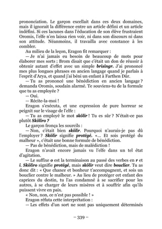 – 339 – 
prononciation. Le garçon excellait dans ces deux domaines, mais il ignorait la différence entre un article défini et un article indéfini. Si ces lacunes dans l’éducation de son élève frustraient Oromis, l’elfe n’en laissa rien voir, ni dans son discours ni dans son attitude. Néanmoins, il travailla avec constance à les combler. 
Au milieu de la leçon, Eragon fit remarquer : 
— Je n’ai jamais eu besoin de beaucoup de mots pour élaborer mes sorts ; Brom disait que c’était un don de réussir à obtenir autant d’effet avec un simple brisingr. J’ai prononcé mes plus longues phrases en ancien langage quand je parlais à l’esprit d’Arya, et quand j’ai béni un enfant à Farthen Dûr. 
— Tu as prononcé une bénédiction en ancien langage ? demanda Oromis, soudain alarmé. Te souviens-tu de la formule que tu as employée ? 
— Oui. 
— Récite-la-moi ! 
Eragon s’exécuta, et une expression de pure horreur se peignit sur le visage de l’elfe : 
— Tu as employé le mot skölir ! Tu es sûr ? N’était-ce pas plutôt Sköliro ? 
Le garçon fronça les sourcils : 
— Non, c’était bien skölir. Pourquoi n’aurais-je pas dû l’employer ? Skölir signifie protégé. «… Et sois protégé du malheur », c’était une bonne formule de bénédiction. 
— Pas de bénédiction, mais de malédiction ! 
Eragon n’avait encore jamais vu l’elfe dans un tel état d’agitation. 
— Le suffixe o est la terminaison au passé des verbes en r et i. Sköliro signifie protégé, mais skölir veut dire bouclier. Tu as donc dit : « Que chance et bonheur t’accompagnent, et sois un bouclier contre le malheur. » Au lieu de protéger cet enfant des caprices du destin, tu l’as condamné à se sacrifier pour les autres, à se charger de leurs misères et à souffrir afin qu’ils puissent vivre en paix. 
« Non, non, ce n’est pas possible ! » 
Eragon réfuta cette interprétation : 
— Les effets d’un sort ne sont pas uniquement déterminés  