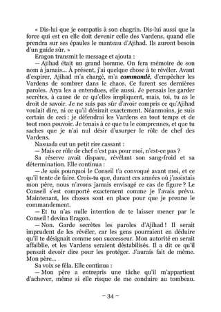 – 34 – 
« Dis-lui que je compatis à son chagrin. Dis-lui aussi que la force qui est en elle doit devenir celle des Vardens, quand elle prendra sur ses épaules le manteau d’Ajihad. Ils auront besoin d’un guide sûr. » 
Eragon transmit le message et ajouta : 
— Ajihad était un grand homme. On fera mémoire de son nom à jamais… À présent, j’ai quelque chose à te révéler. Avant d’expirer, Ajihad m’a chargé, m’a commandé, d’empêcher les Vardens de sombrer dans le chaos. Ce furent ses dernières paroles. Arya les a entendues, elle aussi. Je pensais les garder secrètes, à cause de ce qu’elles impliquent, mais, toi, tu as le droit de savoir. Je ne suis pas sûr d’avoir compris ce qu’Ajihad voulait dire, ni ce qu’il désirait exactement. Néanmoins, je suis certain de ceci : je défendrai les Vardens en tout temps et de tout mon pouvoir. Je tenais à ce que tu le comprennes, et que tu saches que je n’ai nul désir d’usurper le rôle de chef des Vardens. 
Nasuada eut un petit rire cassant : 
— Mais ce rôle de chef n’est pas pour moi, n’est-ce pas ? 
Sa réserve avait disparu, révélant son sang-froid et sa détermination. Elle continua : 
— Je sais pourquoi le Conseil t’a convoqué avant moi, et ce qu’il tente de faire. Crois-tu que, durant ces années où j’assistais mon père, nous n’avons jamais envisagé ce cas de figure ? Le Conseil s’est comporté exactement comme je l’avais prévu. Maintenant, les choses sont en place pour que je prenne le commandement. 
— Et tu n’as nulle intention de te laisser mener par le Conseil ! devina Eragon. 
— Non. Garde secrètes les paroles d’Ajihad ! Il serait imprudent de les révéler, car les gens pourraient en déduire qu’il te désignait comme son successeur. Mon autorité en serait affaiblie, et les Vardens seraient déstabilisés. Il a dit ce qu’il pensait devoir dire pour les protéger. J’aurais fait de même. Mon père… 
Sa voix se fêla. Elle continua : 
— Mon père a entrepris une tâche qu’il m’appartient d’achever, même si elle risque de me conduire au tombeau.  
