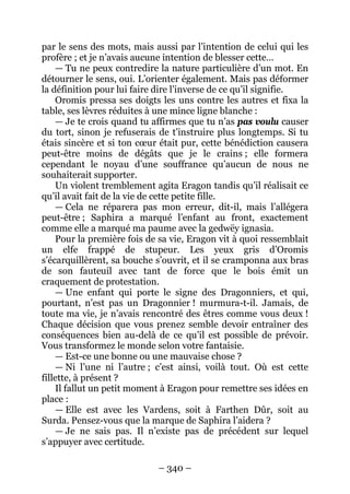 – 340 – 
par le sens des mots, mais aussi par l’intention de celui qui les profère ; et je n’avais aucune intention de blesser cette… 
— Tu ne peux contredire la nature particulière d’un mot. En détourner le sens, oui. L’orienter également. Mais pas déformer la définition pour lui faire dire l’inverse de ce qu’il signifie. 
Oromis pressa ses doigts les uns contre les autres et fixa la table, ses lèvres réduites à une mince ligne blanche : 
— Je te crois quand tu affirmes que tu n’as pas voulu causer du tort, sinon je refuserais de t’instruire plus longtemps. Si tu étais sincère et si ton coeur était pur, cette bénédiction causera peut-être moins de dégâts que je le crains ; elle formera cependant le noyau d’une souffrance qu’aucun de nous ne souhaiterait supporter. 
Un violent tremblement agita Eragon tandis qu’il réalisait ce qu’il avait fait de la vie de cette petite fille. 
— Cela ne réparera pas mon erreur, dit-il, mais l’allégera peut-être ; Saphira a marqué l’enfant au front, exactement comme elle a marqué ma paume avec la gedwëy ignasia. 
Pour la première fois de sa vie, Eragon vit à quoi ressemblait un elfe frappé de stupeur. Les yeux gris d’Oromis s’écarquillèrent, sa bouche s’ouvrit, et il se cramponna aux bras de son fauteuil avec tant de force que le bois émit un craquement de protestation. 
— Une enfant qui porte le signe des Dragonniers, et qui, pourtant, n’est pas un Dragonnier ! murmura-t-il. Jamais, de toute ma vie, je n’avais rencontré des êtres comme vous deux ! Chaque décision que vous prenez semble devoir entraîner des conséquences bien au-delà de ce qu’il est possible de prévoir. Vous transformez le monde selon votre fantaisie. 
— Est-ce une bonne ou une mauvaise chose ? 
— Ni l’une ni l’autre ; c’est ainsi, voilà tout. Où est cette fillette, à présent ? 
Il fallut un petit moment à Eragon pour remettre ses idées en place : 
— Elle est avec les Vardens, soit à Farthen Dûr, soit au Surda. Pensez-vous que la marque de Saphira l’aidera ? 
— Je ne sais pas. Il n’existe pas de précédent sur lequel s’appuyer avec certitude.  
