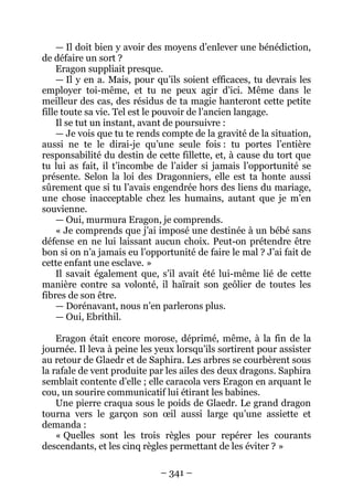 – 341 – 
— Il doit bien y avoir des moyens d’enlever une bénédiction, de défaire un sort ? 
Eragon suppliait presque. 
— Il y en a. Mais, pour qu’ils soient efficaces, tu devrais les employer toi-même, et tu ne peux agir d’ici. Même dans le meilleur des cas, des résidus de ta magie hanteront cette petite fille toute sa vie. Tel est le pouvoir de l’ancien langage. 
Il se tut un instant, avant de poursuivre : 
— Je vois que tu te rends compte de la gravité de la situation, aussi ne te le dirai-je qu’une seule fois : tu portes l’entière responsabilité du destin de cette fillette, et, à cause du tort que tu lui as fait, il t’incombe de l’aider si jamais l’opportunité se présente. Selon la loi des Dragonniers, elle est ta honte aussi sûrement que si tu l’avais engendrée hors des liens du mariage, une chose inacceptable chez les humains, autant que je m’en souvienne. 
— Oui, murmura Eragon, je comprends. 
« Je comprends que j’ai imposé une destinée à un bébé sans défense en ne lui laissant aucun choix. Peut-on prétendre être bon si on n’a jamais eu l’opportunité de faire le mal ? J’ai fait de cette enfant une esclave. » 
Il savait également que, s’il avait été lui-même lié de cette manière contre sa volonté, il haïrait son geôlier de toutes les fibres de son être. 
— Dorénavant, nous n’en parlerons plus. 
— Oui, Ebrithil. 
Eragon était encore morose, déprimé, même, à la fin de la journée. Il leva à peine les yeux lorsqu’ils sortirent pour assister au retour de Glaedr et de Saphira. Les arbres se courbèrent sous la rafale de vent produite par les ailes des deux dragons. Saphira semblait contente d’elle ; elle caracola vers Eragon en arquant le cou, un sourire communicatif lui étirant les babines. 
Une pierre craqua sous le poids de Glaedr. Le grand dragon tourna vers le garçon son oeil aussi large qu’une assiette et demanda : 
« Quelles sont les trois règles pour repérer les courants descendants, et les cinq règles permettant de les éviter ? »  