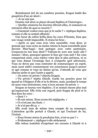 – 342 – 
Brutalement tiré de ses sombres pensées, Eragon battit des paupières d’un air ahuri : 
— Je ne sais pas. 
Oromis vint alors se placer devant Saphira et l’interrogea : 
— Quelles créatures les fourmis élèvent-elles, et comment en extraient-elles de quoi se nourrir ? 
« Comment voulez-vous que je le sache ? » répliqua Saphira, comme si elle se sentait offensée. 
Une lueur de colère brilla dans les yeux d’Oromis, bien que son visage restât impassible. Il croisa les bras : 
— Après ce que vous avez vécu ensemble, vous deux, je pensais que vous aviez au moins retenu la leçon essentielle pour devenir Shur’tugal : tout partager avec votre partenaire. Couperais-tu ton bras droit ? Volerais-tu avec une seule aile ? Jamais ! Alors, pourquoi ignorer le lien qui vous unit ? En vous comportant ainsi, vous rejetez votre don le plus précieux, et ce qui vous donne l’avantage face à n’importe quel adversaire. Vous ne devez pas vous contenter de communiquer en esprit, mais aussi mêler constamment vos consciences jusqu’à penser et agir comme si vous ne faisiez qu’un. J’attends de vous que chacun sache ce que l’autre a appris. 
— Et notre vie privée ? objecta Eragon. 
« Vie privée ? répéta Glaedr. Garde tes pensées pour toi quand tu t’éloignes d’elle si tu le désires, mais, pendant le temps où nous vous instruisons, vous n’avez aucune vie privée. » 
Eragon se tourna vers Saphira ; il se sentait encore plus mal qu’auparavant. Elle évita son regard, puis frappa du pied et le fixa dans les yeux : 
« Quoi ? » 
« Ils ont raison. Nous avons été négligents. » 
« Ce n’est pas ma faute. » 
« Je n’ai pas dit ça. » 
Elle avait tout de même tenu compte de sa remarque. L’attention qu’elle portait à Glaedr, et qui l’excluait de lui, l’irritait. 
« Nous ferons mieux la prochaine fois, n’est-ce pas ? » 
« Évidemment », répliqua-t-elle sèchement. 
Elle refusa toutefois d’exprimer ses excuses à Glaedr et à  