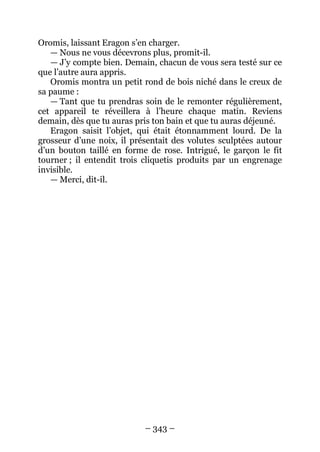 – 343 – 
Oromis, laissant Eragon s’en charger. 
— Nous ne vous décevrons plus, promit-il. 
— J’y compte bien. Demain, chacun de vous sera testé sur ce que l’autre aura appris. 
Oromis montra un petit rond de bois niché dans le creux de sa paume : 
— Tant que tu prendras soin de le remonter régulièrement, cet appareil te réveillera à l’heure chaque matin. Reviens demain, dès que tu auras pris ton bain et que tu auras déjeuné. 
Eragon saisit l’objet, qui était étonnamment lourd. De la grosseur d’une noix, il présentait des volutes sculptées autour d’un bouton taillé en forme de rose. Intrigué, le garçon le fit tourner ; il entendit trois cliquetis produits par un engrenage invisible. 
— Merci, dit-il.  