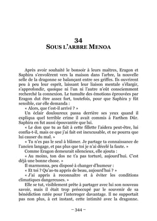 – 344 – 
34 SOUS L’ARBRE MENOA 
Après avoir souhaité le bonsoir à leurs maîtres, Eragon et Saphira s’envolèrent vers la maison dans l’arbre, la nouvelle selle de la dragonne se balançant entre ses griffes. Ils ouvrirent peu à peu leur esprit, laissant leur liaison mentale s’élargir, s’approfondir, quoique ni l’un ni l’autre n’eût consciemment recherché la connexion. Le tumulte des émotions éprouvées par Eragon dut être assez fort, toutefois, pour que Saphira y fût sensible, car elle demanda : 
« Alors, que t’est-il arrivé ? » 
Un éclair douloureux passa derrière ses yeux quand il expliqua quel terrible crime il avait commis à Farthen Dûr. Saphira en fut aussi épouvantée que lui. 
« Le don que tu as fait à cette fillette l’aidera peut-être, lui confia-t-il, mais ce que j’ai fait est inexcusable, et ne pourra que lui causer du mal. » 
« Tu n’es pas le seul à blâmer. Je partage ta connaissance de l’ancien langage, et pas plus que toi je n’ai décelé la faute. » 
Comme Eragon demeurait silencieux, elle ajouta : 
« Au moins, ton dos ne t’a pas torturé, aujourd’hui. C’est déjà une bonne chose. » 
Il marmonna, peu disposé à changer d’humeur : 
« Et toi ? Qu’as-tu appris de beau, aujourd’hui ? » 
« J’ai appris à reconnaître et à éviter les conditions climatiques dangereuses. » 
Elle se tut, visiblement prête à partager avec lui son nouveau savoir, mais il était trop préoccupé par le souvenir de sa bénédiction ratée pour l’interroger davantage. Il ne supportait pas non plus, à cet instant, cette intimité avec la dragonne.  