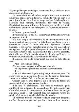 – 345 – 
Voyant qu’il ne poursuivait pas la conversation, Saphira se mura dans un silence taciturne. 
De retour dans leur chambre, Eragon trouva un plateau de nourriture déposé devant la porte, comme la veille au soir. Il le porta jusqu’à son lit – dont les draps avaient été changés – et s’installa pour manger, maudissant l’absence de viande. Courbaturé à cause du Rimgar, il s’adossa aux oreillers. Il allait enfourner sa première bouchée quand on frappa un petit coup à la porte. 
— Entrez ! grommela-t-il. 
Il but une gorgée d’eau et… faillit avaler de travers en voyant Arya passer le seuil. 
Elle avait troqué ses vêtements de cuir habituels contre une tunique verte et soyeuse, serrée à la taille par une haute ceinture décorée de pierres de lune. Elle avait également ôté son bandeau, et ses cheveux cascadaient autour de son visage et sur ses épaules. Le plus grand changement, toutefois, ne résidait pas dans sa tenue, mais dans son attitude ; la dureté cassante, dont elle ne s’était jamais départie depuis qu’Eragon la connaissait, avait disparu. Elle était enfin détendue. 
Il sauta sur ses pieds, remarquant que ceux de l’elfe étaient nus: 
— Arya ! Pourquoi es-tu ici ? 
Elle porta deux doigts à ses lèvres et répondit : 
— As-tu prévu de passer une nouvelle soirée enfermé ? 
— Je… 
— Tu es à Ellesméra depuis trois jours, maintenant, et tu n’as encore rien vu de notre cité. Je sais que tu désirais l’explorer. Laisse tes soucis de côté, cette fois, et viens avec moi. 
Glissant vers lui avec légèreté, elle s’empara de Zar’roc au passage et fit signe au garçon de la suivre. 
Il se leva et accompagna l’elfe dans le vestibule, qu’ils quittèrent par la trappe. Ils descendirent le raide escalier qui s’enroulait autour du tronc noueux. Au-dessus d’eux, les nuages amoncelés dans le ciel luisaient dans les derniers rayons du soleil prêt à sombrer derrière la lisière du monde. 
Un morceau d’écorce tomba sur la tête d’Eragon et il regarda en l’air : Saphira se penchait par l’ouverture de leur chambre,  
